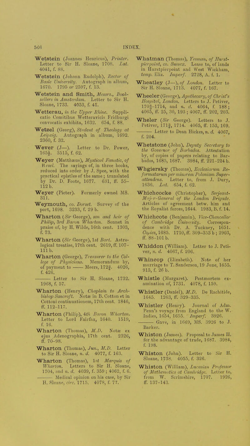 500 INDEX. Wetstein (Joannes Henricus), Printer. Letter to Sir H. Sloane, 1708. Lat. 4041, f. 88. Wetstein (Johann Rudolph), Hector of Basle University. Autograph in album, 1670. 1795 or 2597, f. 13. Wetstein and Smith, Messrs., Book- sellers in Amsterdam. Letter to Sir H. Sloane, 1733. 4053, f. 41. Wetterau, in the Upper Bhine. Suppli- catio Comitibus Wetteravicis Fridburgi convocatis exhibita, 1632. 654, f. 88. Wetzel (Georg), Student of Tlteoloyy at Leipz'uj. Autograph in album, 1692. 2360, f. 32. Wever (J—). Letter to Dr. Power, 165J. 3515, f. 62. Weyer (Matthseus), Mystical Fanatic, of Wesel. The sayings of, in three books, reduced into order by J. Spee, with the practical epistles of the same ; translated by Dr. D. Foote, 1677. $31, ft'. 55- 112 b. Weyer (Pieter). Formerly owned MS. 311. Weymouth, CO, Dorset. Survey of the port, 1698. 3233, f. 29 b. Wharton (Sir George), son and heir of Philip, 3rd Baron Wharton. Sonnet in praise of, by H. Wilde, 16th cent. 1303, f. 73. Wharton (Sir fieorge), 1st Bart. Astro- logical treatise, 17th cent. 2619, ff. 107- 111 b. Wharton (George), Treasurer to the Col- letfe of Physicians. Memorandum by, of paymeut'to Mecrs, 172}. 4026, f. 426. Letter to Sir H. Sloane, 1732. 1968, f. 57. Wharton (Henry), Chaplain to Arch- bishop Sancroft. Notoe in B. Cotton et in Cottoui coutinuationem, 17th cent. 1846, ff. 112-117. Wharton (Philip), 4th Baron Wharton. Letter to Lord Fairfax, 1640. 1519, f. 16. Wharton (Thomas), M.D. Notre ex ejus Adenographia, 17th cent. 2326, ff. 70-98. Wharton (Thomas), Jun., M.D. Letter to Sir H. Sloane, n. d. 4077, f. 163. Wharton (Thomas), 1st Marquis of Wharton, Letters to Sir H. Sloane, 1704, and n. d. 4039, f. 359 ; 4062, f. 6. Medical opinion on his case, by Sir H. Sloane, circ. 1715. 4078, f. 77.' Whatman (Thomas), Yeoman, of Ilurst- pierpoint, co. Sussex. Lease to, of lands in Hurstpierpoint and West Wickham, temp. Eliz. Imperf. 2728, A. f. 1. Wheatley (J—), of London. Letter to Sir H. Sloane, 1713. 4077, f. 167. Wheeler (George), Apothecary, of Christ's Hospital, London. Letters to J. Petiver, 170|-1714, and n. d. 4064, f. 188; 4065, ft'. 25, 30, 193 ; 4067, ff. 202, 203. Wheler (Sir George). Letters to J. Petiver, 171}, 1714. 4065, ff. 153, 169. Letter to Dean Hickes, n. d. 4067, f. 204. Whetstone (John), Deputy Secretary to the Governor of Barbados. Attestation bv, of copies of papers relating to Bar- bados, 1685, 1687. 3984, ff. 221-224 b. Whgiersky (Thomas), Ecclesiarum Ile- formatarum per minorem Poloniam Super- attendens. Letter to, from J. Dury, 1636. Lat. 654, f. 62. Whichcocke (Christopher), Serjeant- Maji r-General of the London Briyade. Articles of iigreemeut betw. him and the Royalist forces, 1644. 1983, B. f. 14. Whichcote (Benjamin), Vice-Chancellor of Cambridge University. Correspon- dence with Dr. A. Tuckney, 1651. Copies, 1685. 1710, ff. 309-353 b ; 2903, ff. 88-101 b. Whiddon (William). Letter to J. Peti- ver, n. d. 4067, f. 206. Whincop (Elizabeth). Note of her marriage to T. Sanderson, 19 June, 1655. 915, f. 26 b. Whistle (Margaret). Postmortem ex- amination of, 1731. 4078, f. 159. Whistler (Daniel), M.D. De Rachitide, 1645. 1263, ff. 329-335. Whistler (Henry). Journal of Adm. Perm's voyage from England to the W. Indies, 1654, 1655. Imperf. 3926. Gave, in 1669, MS. 3926 to J. Barker. Whiston (James). Proposal to James II. for the advantage of trade, 1687. 3984, f. 198. Whiston (John). Letter to Sir If. Sloane, 1738. 4055, f. 326. Whiston (William), Lucasian Professor of Mathematics at Cambridge. Letter to, from W. Scrimshire, 1707. 1926, ff. 137-143.