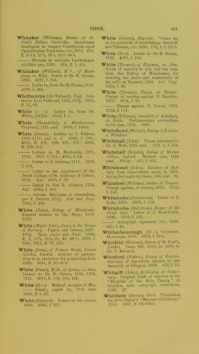 Whitaker (William), Master of St. John's College, Cambridge. Quajstioues theologicoe in vespere Comitiorum apud Cantabrigiam disputata:, circ. 1570. 478, ff. 3-5 b, 21b, 38 b, 52b-54b. Historia de avticulis Lambethanis exhibitis per, 1595. 414, ff. 1-4 b. Whitaker (William), M.D., of Maid- stone, co. Kent. Letter to Sir H. Sloane, 1729. 4077, f. 161. Letter to, from Sir H. Sloane, 1729. 4078, f. 346. Whitboume (Sir Richard), dipt. Let- ters to Lord Falkland, 1622,162g. 3827, ff. 15, 67. White ( ). Letter to, from Dr. Willis, [16]69. 1513, (. 1. White (Guenthlin), a Welshwoman. Prophecy, 17th cent. 1008, f. 184 b. White (James). Letters to J. Petiver, 1702-1717, ami n. d. 4063, f. 180; 4065, ff. 107, 168, 197, 278; 4067, ff. 208-210. Letters to H. Hardwick, 1711, 1712. 3337. f. 151; 4065, f. 54. Letter to J. Gulston, 1711. 3337, f. 152. Letter to the Apothecary of the Jesuit College of St. Anthony at Lisbon, 1712. Lat. 4065, f. 56. Letter to Don G. Alvarez, 1714. Lat. 4065, f. 162. Arbores Mexicans ei transmissa?, per J. Petiver, 171|. Lat. and Eiujt. 3340, f. 309. White (John), Bishop of Winchester. Funeral sermon on Qu. .Alary, 1558. 1578. White (Major John), Envoy to the Prince (if Barbary. Papers and letters, 1667- 167i£. Span, copies and Engl. 1958, ff. 2, 17 b, 18 b, 25, 42, 48 b'; 3509, f. 234; 3511, ff. 77, 233. White (John), of Princes Street, Cuvent • Garden, London. Articles of partner- ship in an invention for preserving food, 1685. 3646, ff. 83-90 b. White (Peter), M.D., of Lewes, co. Suss. Letters to Sir H. Sloane, 1706, 1709, 1721. 4077, ff. 164, 166, 168. White (K—). Medical receipts of Mrs. Franks, copied by,. 17th cent. 2536, ff. 1-26. White (Richard). Letter to his cousin, 1648. 4062, f. 137. White (Robert), Engraver. Verses to, on his portraits of Archbishops Sancroft and Tillotson, circ. 1693. 179, A. f. 152 b White (T—). Letter to Sir H. Sloane, 1725. 4077, f. 160. White (Thomas), of Kingston, co. Som. Grant of annuity to him and his sons from the Bishop of Winchester, for mending the weirs and waterbanks of his mills at Taunton, 1599. Lat. Copy 3329, f. 82. White (Thomas), Ensign at Tangier Charge of mutiny against H, Banister, 1670. 3514, f. 39. Charge against N. Cumin, 1672. 3514, f. 114. White (William), Constable of Aylesbury, co. Bucks. Parliamentary proceedings in his case, 1704. 3066. ' Whitefoord (Walter), Bishop if Brechin, v. Whitford. Whitehall (John). Verses addressed t<> . Dr. S. Wall, 17th cent. 1731, A. f. 154. Whitehall (Robert), Fellow of Merton College, Oxford. Medical case, 17th cent. Hologr. 810, f. 603. Whitehead (Juhn). Relation of Bar- bary from observations made, in 1691, during his captivity there, 18th cent. 90. Whitehed (William), Soldier at Tangier. Charge against, of mutiny, 1672. 3511, f. 143. Whitelocke (Bullstrode). Letter to J. Luke, 1675. 3512, f. 196. Whitelocke (Bulstrode), Keeper of the Great Seal. Letter to J. Rushworth, 1646. 1519, f. 135. Autograph signature, circ. 1654. 645, f. 46. Wbitenbourough (D—), Carpenter. Horoscope, 1630. 2279, f. 59 b. Whitfeld (William), Canon of St. Paul's, London. Gave MS. 3550, in 1699, to Dr. C. Bernard. Whitford (Walter), Bishop of Brechin. Sentence of deposition against, by the Assembly at Glasgow, 1638. 650, f. 70. Whitgift (John), Archbishop of Canter- bury. Original draft of statutes of his  Hospital of the Holy Trinity  at Croydon, with autograph corrections, 1596. 27. Whithede (Davye), Clerk. Translation by, of G. Ripley's  Marrow ofAlchemy, 1552. 3667, ff. 93-104 b.