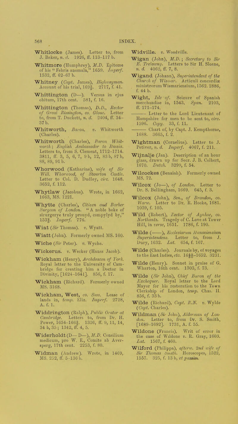 Whitloeke (.lames). Letter to, from J. linker, n. rf. 1926, ff. 113-117 b. Whitmore (Humphrey), M.D. Epitome of his  Febris anomala, 1659. Imperf. 1532, ff. 62-67 b. Whitney (Capt. James), Il'uihuaijman. Account of his trial, 169§. 2717, f. 41. Whittington (D—). Versus in ejus obitum, 17th cent. 581, f. 16. Whittington (Thomas), D.D., Rector of Great Rissington, co. Glouc. Letter to, from T. Duckett, n. d. 2404, ff. 34- 37 b. Whitwortll, Baron. v. Whitworth (Charles). Whitworth (Charles), Baron Whit- north; English Ambassador to Russia. Letters to, from S. Clemeut, 1712-1714. 3811, ff. 3, 5, 6, 7, 9 b, 12, 83 b, 87 b, 88, 89, 91 b. Whorwood (Katharine), wife of Sir Will. Whorwood, of Stourton Castle. Letter to Col. 1). Dudley, circ. 1648. 3652, f. 112. Whytlaw (Jacobus). Wrote, in 1662, 1663, MS. 1221. Whytte (Charles), Citizen and Barber Surgeon of London. A noble boke of sirurgerye truly prouyil, conipylyd bv, 153g. Impcrf. 776. Wiat (Sir Thomas), v. Wyntt. Wiatt(.lohn). Formerly owned MS. 160. Wiche {Sir Peter), r. Wyche. Wickerus. v. Weckcr (Hauss Jacob). Wickharn (Henry), Archdeacon of York. Royal letter to the University of Cam- bridge for creating him a Doctor in Divinity, [1624-1641]. 856, f. 17. Wickham (Richard). Formerly owned MS. 3168. Wickham, West, co. Suss. Lease of lands in, temp. Eliz. Imperf. 2728, A. f. 1. Widdrington (Ralph), Public Orator at Cambridge. Letters to, from Dr. H. Power, 1654-166§. 1326, ff. 9, 11, 14, 34 b, 35 ; 1342, ff. 4, 5. Widerholdt (D— D—), M.D. Consilium medicum, pro W. E., Comite ab Aver- «perg, 17th cent. 2253, f. 80. Widinan (Andrew). Wrote, in 1469, MS. 252, ff. 5-136 h. Widville. t>. Woodville. Wigan (John), M.D. ; Secretary to Sir E. Trelawm/. Letters to Sir H. Sloane, n. d. 4062, ff. 7, 8. Wigand (Johann), Superintendent of the Church of Wisniar. Articuli concordiaj ministrorum Wismariensium, 1562. 2886, f. 44 b. Wight, Isle of. Seizure of Spanish merchandise in, 1543. Span. 2103, ff. 171-174. Letter to the Lord Lieutenant of Hampshire fur men to be sent to, circ. 1596. Copy. ' 33, f. 11. Chart of, by Capt. J. Kempthorne, 1688. 3665, f. 2. Wightman (Cornelius). Letter to J. Petiver, n. d. Imperf. 4067, f. 211. Wijnalje (Jan). Description of an hour glass, drawn up for Seer. J. B. Colbert, 1670. Dutch. 3299, f. 54. WilcockeB (Benaiah). Formerly owned MS. 72. Wilcox (Jo—), of London. Letter to Dr. S. Bellinghnm, 1669. 645, f. 3. Wilcox (John), Sen., of Brandon, co. Wane. Letter to Dr. R. Hooke, 1681. 1039, f. 105. Wild (Robert), Rector of Aynhoc, co. Kurtitants. Tragedy of C. Love at Tower Hill, in verse, 1651. 1786, f. 190. Wilde ( ), Eoclesiarum J/unoviensium Superintendens. Letter to, from J. Dury, 1632. Lat. 654, f. 167. Wilde (Charles). Journals by, of voyages to the East Indies, etc. 16f#-1652. 3231. Wilde (Henry). Sonnet in praise of G. Wharton, 16th cent. 1303, f. 73. Wilde (Sir John), Chief Baron of the Exchequer. Royal letter to the Lord Mayor for his restoration to the Town Clerkship of London, temp. Chas. II. 856, f. 33 b. Wilde (Richard), Capt. R.N. v. Wylde (Capt. Charles). Wildman (Sir John), Alderman of Lon- don. Letter to, from Dr. S. Smith, [1689-1692]. 1731, A. f. 55. Wildone (Francis). Writ of error in the case of Wildone v. R. Gray, 1603. Lat. 1567, f. 460. Wilford (Philippa), aftcrw. 2nd icife of Sir Thomas Smtth. Horoscopes, i522, 1557. 325, f. 13 b, et passim.