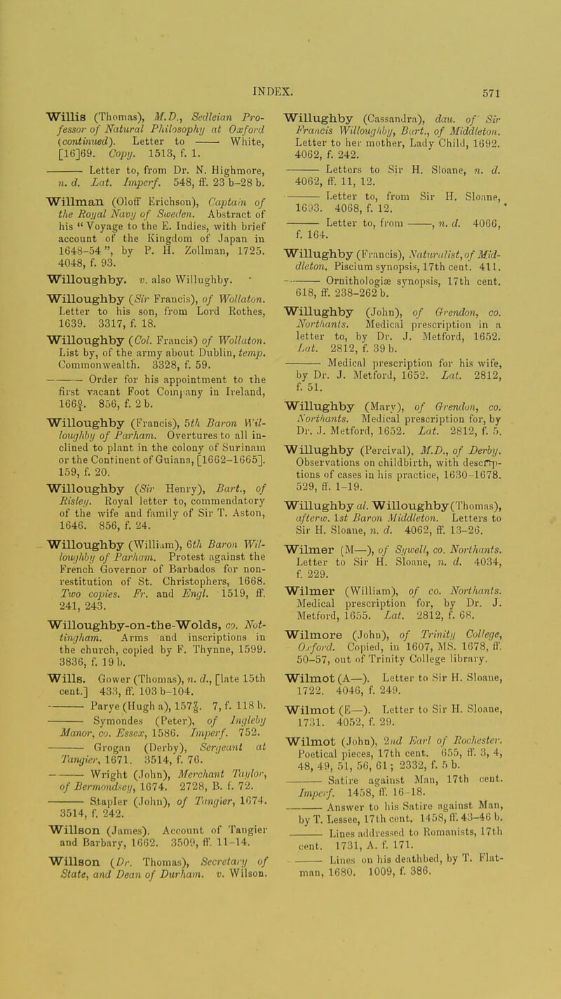 Willis (Thomas), M.D., Sedleian Pro- fessor of Natural Philosophy at Oxford (continued). Letter to White, [16]69. Copy. 1513, f. 1. Letter to, from Dr. N. Highmore, ii. d. Lat. Imperf. 548, ff. 23 b-28 b. Willman (Oloff Erichson), Captain of the Royal Navy of Sweden. Abstract of his  Voyage to the E. Indies, with brief account of the Kingdom of Japan in 1648-54, by P. H. Zollman, 1725. 4048, f. 93. Willoughby. v. also Willughby. Willoughby (Sir Francis), of Wollaton. Letter to his son, from Lord Rothes, 1639. 3317, f. 18. Willoughby (Col. Francis) of Wollaton. List by, of the army about Dublin, temp. Commonwealth. 3328, f. 59. Order for his appointment to the first vacant Foot Company in Ireland, 166«. 856, f. 2 b. Willoughby (Francis), bth Baron Wil- loughby of Parham. Overtures to all in- clined to plant in the colony of Surinam or the Continent of Guiana, [1662-1665]. 159, f. 20. Willoughby (Sir Henry), Bart, of Risky. Royal letter to, commendatory of the wife and family of Sir T. Aston, 1646. 856, f. 24. Willoughby (William), 6th Baron Wil- loughby of Parham. Protest against the French Governor of Barbados for non- restitution of St. Christophers, 1668. Two copies. Fr. and Engl. 1519, fF. 241, 243. Willoughby-on-the-Wolds, co. Not- tingham. Arms and inscriptions in the church, copied by F. Thynne, 1599. 3836, f. 19 b. Wills. Gower (Thomas), n. d., [late 15th cent.] 433, ff. 103 b-104. Parye(Hugha), 157£. 7, f. 118 b. Symondes (Peter), of Ingleby Manor, co. Essex, 1586. Imperf. 752. Grogan (Derby), Sergeant at Tangier, 1671. 3514,'f. 76. Wright (John), Merchant Taylor, of Bermondscg, 1674. 2728, B. f. 72. Stapler (John), of Tangier, 1074. 3514, f. 242. Willson (James). Account of Tangier and Barbary, 1662. 3509, ff. 11-14. Willson (Dr. Thomas), Secretary of State, and Dean of Durham, v. Wilson. Willughby (Cassandra), dau. of Sir Francis Willoughby, Bart., of Middleton. Letter to her mother, Lady Child, 1692. 4062, f. 242. Letters to Sir H. Sloane, n. d. 4062, ff. 11, 12. Letter to, from Sir H. Sloane, 1693. 4068, f. 12. Letter to, from , n. d. 4066, f. 164. Willughby (Francis), Xaturalist, of Mid- dleton. Piscium synopsis, 17th cent. 411. Ornithologia; synopsis, 17th cent. 618, ff. 238-262 b. Willughby (John), of Grendon, co. Northants. Medical prescription in a letter to, by Dr. J. Metford, 1652. Lat. 2812, f. 39 b. Medical prescription for his wife, by Dr. J. Metford, 1652. Lat. 2812, f. 51. Willughby (Mary), of Grendon, co. Aorihants. Medical prescription for, by Dr. J. Metford, 1652. Lat. 2812, f. 5. Willughby (Percival), M.D., of Derby. Observations on childbirth, with descrip- tions of cases in his practice, 1630-1678. 529, ff. 1-19. Willughby al. Willoughby (Thomas), afteric. 1st Baron Middleton. Letters to Sir II. Sloane, n. d. 4062, ff. 13-26. Wilmer (M—), of Syicell, co. Northants. Letter to Sir H. Sloane, n. d. 4034, f. 229. Wilmer (William), of co. Northants. Medical prescription for, by Dr. J. Metford, 1655. Lat. 2812, f. 68. Wilmore (John), of Trinity College, Oxford. Copied, in 1607, MS. 1678, ff. 50-57, out of Trinity College library. Wilmot(A—). Letter to Sir H. Sloane, 1722. 4046, f. 249. Wilmot (E—). Letter to Sir H. Sloane, 1731. 4052, f. 29. Wilmot (John), 2nd Earl of Rocliester. Poetical pieces, 17th cent. G.r>5, I)'. ::, -i, 48, 49, 51, 56, 61; 2332, f. 5 b. Satire against Man, 17th cent. Imperf. 1458, ff. 16-18. Answer to his Satire against Man, by T. Lessee, 17 th cent. 14 58, ff. 43-46 b. Lines addressed to Romanists, 17th cent, 1731, A. f. 171. ■ Lines on his deathbed, by T. Flat- man, 1680. 1009, f. 386.