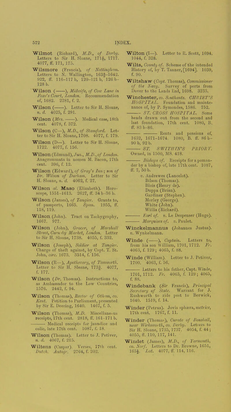 Wilmot (Richard), M.D., of Dcrhj. Letters to Sir H. Sloane, 171 f, 1717. 4077, ff. 171, 175. Wilsmore (Francis), of Nottingham. Letters to N. Wallington, 163§-1642. 922, ff. 116-117 b, 120-121 b, 126b- 128 b. Wilson ( ), Midwife, of Cow Lane in Foxo's Court, London. Recommendation of, 1682. 2281, f. 2. Wilson ( ). Letter to Sir H. Sloane, n. d. 4025, f. 291. Wilson {Mrs. ). Medical case, 18th cent. 4078, f. 372. Wilson (G—), M.D., of Stamford. Let- ter to Sir H. Sloane, 1708. 4077, f. 179. Wilson (D—). Letter to Sir H. Sloane, 1722. 4077, f. 156. Wilson (Edmund), Jun., M.D..of London. Anagrnmuiata in nomen M. Bacon. 17th cent. 396, f. 12. Wilson (Edward), Of (i ray's Inn ; son of Dr. Wilson of Durham. Letter to Sir H. Slonne, n. d. 4062, f. 27. Wilson al. Maso (Elizabeth). Horo- scope, 1551-1613. 2627, ff. 34b-86 b. Wilson (.lames), of Tangier. Grants to, of passports, 1665. Span. 1955, IV. 118, 119. Wilson (John). Tract on Tachygraphv, 1667. 977. Wilson (John), Grocer, of Marshal/ Street, Cam tby Market, London. Letter to Sir H. Sloane, 1738. 4055, f. 332. Wilson (Joseph), Soldier at Tangier. Charge of theft against, by Capt. T. St. John, oirc. 1673. 3514, f. 156. Wilson (R—), Ajx>thccari/, of Tammrth. Letter to Sir H. Sloane, I78f. 4077, f. 177. Wilson (Dr. Thomas). Instructions to, as Ambassador to the Low Countries, 1576. 2442, f. 94. Wilson (Thomas), Rector of Oth'im, co. lu iit. Petition to Parliament, presented by Sir E. Deering, 1640. 1467, f. 5. Wilson (Thomas), M.D. Miscellaneous receipts, 17th cent. 2818, ff. 161-171 b. Medical receipts for jaundice and colic, late 17th cent. 1087, f. 18. Wilson (Thomas). Letter to J. Petivev, rt. d. 4067, f. 215. Wiltens (Caspar). Verses, 17th cent. Dutch. Autogr. 2764, f. 202. Wilton (I—). Letter to R. Scott, 1694. 1044, f. 328. Wilts, County of. Scheme of the intended History of, by T. Tanner, [1694]. 1039, f. 90. Wiltshaw {Capt. Thomas), Commissioner of the Navy. Survey of ports from Dover to the Lands End, 1698. 3233. Winchester, co. Southants. CHRIST'S HuSl'ITAL. Foundation and mainte- nance of, by P. Symondes, 1586. 752. ST. CROSS HOSPITAL. Some heads drawn out from the second and last foundation, 17th cent. 1080, B. ff. 83 b-86. Rents and pensions of, 1632, 1671-1674. 1080, B. ff. 86 b- 90 b, 92 b. ST. SWIT'I'UN'S PRIORY. Owned, in 1500, MS. 418. Bishops of. Receipts for a poman- der by a bishop of, late 17th cent. 1087, ff. 7, 50 b. v. Audrewes (Lancelot). Bilson (Thomas). Blois (Henry de). Duppa (Brian). Gardiner (Stephen), Morley (George). White (John). Willis (Richard). Earl of. v. Le Despenser (Hugo). Marquises of. v. Paulet. Winckelmannus (Johannes Justus). v. Wynkelmann. Winde ( ), Captain. Letters to, from his son W illiam, 1701, 1712. IV. 4063, f. 129; 4065, f. 88. Winde (William). Letter to .1. Petiver, 1700. 4063, f. 56. Letters to his father, Capt. Winde, 1701,1712. Fr. 4063, f. 129 j 4065, f. 88. Windebank (Sir Francis), Principal Secretary of State. Warrant for J. Rushworth to ride post to Berwick, 1640. 1519, f. 14. Winder (Petrus). Jovis sphrcra, met) ire, 17th cent. 1707, f. 11. Winder (Thomas), Curate of Bonshall, near Wirkswoi tit, co. Derby. Letiers to Sir H. Sloane, 1735, 1737. 4054, f. 44; 4055, ff. 110, 117, 141. Windet (James), M.D., of Yarmouth, co. Norf. Letters to Dr. Browne, 1651, 165J. Lot. 4077, ff. 114, 116.