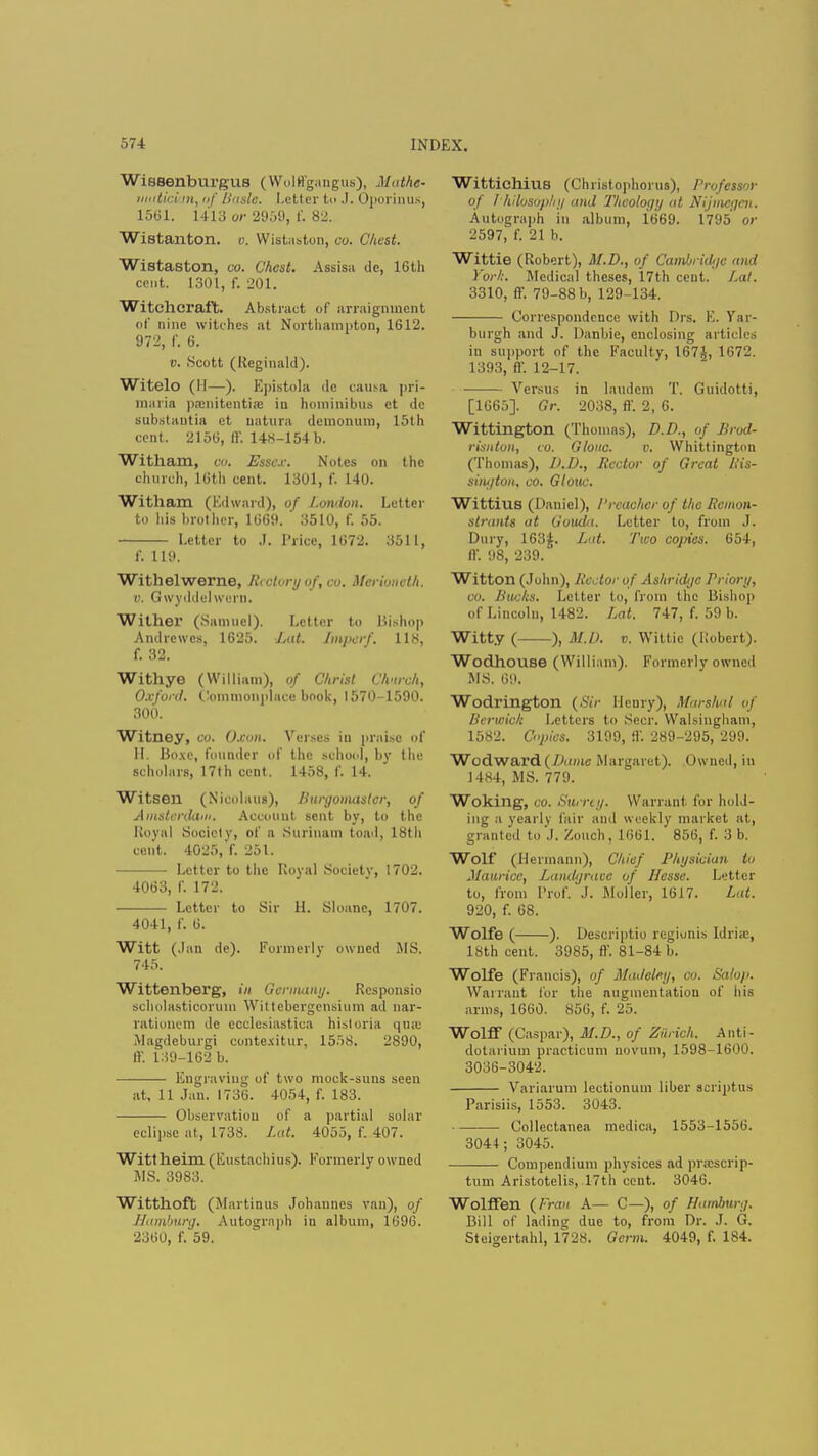 Wissenburgus (Wolffgangus), Mathe- matician, of Basic. Letter t<> .1. Oporinus, 1561. 1413 or 2959, f. 82. Wistanton. o. Wistaston, co. Chest. Wistaston, co. Chest. Assisa de, 16th cent. 1301, f. 201. Witchcraft. Abstract of arraignment of nine witches at Northampton, 1612. 972, f. 6. i). Scott (Reginald). Witelo (II—). Epistola dc causa pri- maria pamitentis in hominibua ct de substantia et Datura demonum, 15th cent. 2156, ff, 14K-154b. Witham, CO. Essex. Notes on the church, 16th cent. 1301, f. 140. Witham (Edward), of London. Letter to his brother, 1669.  3510, f. 55. Letter to J. Price, 1672. 3511, f. 119. Withelwerne, Rectory of, co. Merioneth, v. Gwyddel weru. Wither (Samuel). Letter to Bishop Andrewes, 1625. Lat. Itnperf, 118, f. 32. Withye (William), of Christ Church, Oxford. Commonplace book, 1570-1590. 300. Witney, cu. Oxon. Verses in praise of H. Boxe, founder of the school, by the scholars, 17th cent. 1458, f. 14. Witsen (Nicolaus), Burgomaster, of Amsterdam. Account sent by, to the Royal Society, of a Surinam toad, 18th cent. 4025, f. 251. Letter to the Royal Society, 1702. 4063, f. 172. Letter to Sir H. Sloanc, 1707. 4041, f. 6. Witt (.Ian de). Formerly owned MS. 745. Wittenberg, in Germany. Rcsponsio scholasticorum Wittcbergensium ad nar- rationem dc ecclesiastica historia qua; Magdebui'gi contexitur, 1558. 2890, ff. 139-162 b. Engraving of two mock-suns seen at, 11 Jan. 1736. 4054, f. 183. Observation of a partial solar eclipse at, 1738. Lat. 4055, f. 407. Wittheim (Eustachius). Formerly owned MS. 3983. Witthoft (Martinus Johannes van), of Hamburg. Autograph in allium, 1696. 2360, f. 59. Wittichius (Christophorus), Professor of Philosophy and Theology at Nijmegen. Autograph in album, 1669. 1795 or 2597, f. 21 b. Wittie (Robert), M.D., of Cambridge and York. Medical theses, 17th cent. I*at. 3310, ff. 79-88 b, 129-134. Correspondence with Drs. E. Yar- burgh and J. Danbie, enclosing articles in support of the Faculty, 167J, 1672. 1393, ff. 12-17. Versus in laudem T. Guidotti, [1665]. Or. 2038, ft-. 2, 6. Wittington (Thomas), D.D., of Brod- risnton, co. Glow. v. Whittington (Thomas), D.D., Rector of Great His- sington, co. Glouc. Wittius (Daniel), I'readier of the Remon- strants at Guiula. Letter to, from J. Dury, 163£. Lat. Two copies. 654, ft'. 98, 239. Witton (John), Rector of As/iridge Priori/, co. Bucks. Letter to, from the Bishop of Lincoln, 1482. Lat. 747, f. 59 b. Witty ( ), M.D. v. Wittie (Robert). Wodhouse (William). Formerly owned MS. 69. Wodrington (Sir Henry), Marshal of Berwick Letters to Seer. Walsingham, 1582. Copies. 3199, 9'. 289-295, 299. Wodward(/A<mc Margaret). Owned, in 1484, MS. 779. Woking, CO. Surrey. Wan ant lor hold- ing a yearly fair and weekly market at, granted to J. Zoiich, 1661. 856, f. 3 b. Wolf (Hermann), Chief Physician to Maurice, Landgrave of Hesse. Letter to, from Prof. J. Moller, 1617. Lit. 920, f. 68. Wolfe ( ). Descriptio regionis ldri;e, 18th cent. 3985, ft-. 81-84 b. Wolfe (Francis), of Madelmj, co. Salop. Warrant for the augmentation of his arms, 1660. 856, f. 25. Wolff (Caspar), M.D., of Zurich. Anti- dotarium practicum novum, 1598-1600. 3036-3042. Variarum lectionum liber script us Parisiis, 1553. 3043. Collectanea medica, 1553-1556. 3044; 3045. Compendium physiccs ad praiscrip- tum Aristotelis, 17th cent. 3046. Wolffen (Fran A— C—), of Hamburg. Bill of lading due to, from Dr. J. G. Steigertahl, 1728. Germ. 4049, f. 184.