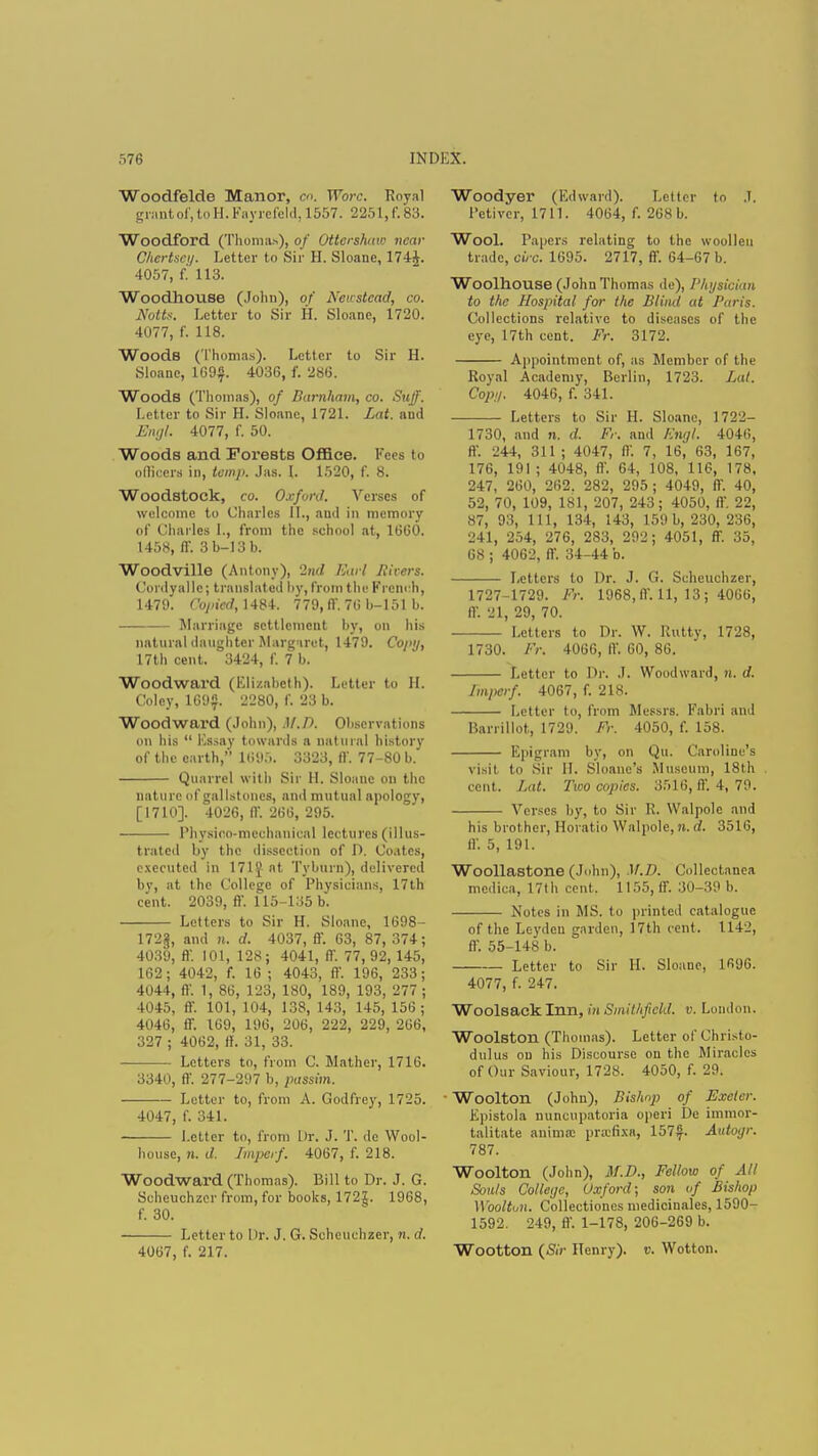 Woodfelde Manor, co. Wore. Royal grant of, to H.Fayrefeld, 1557. 2251, f. 83. Woodford (Thomas), of Ottershitw near Chertsey. Letter to Sir H. Sloane, 1744. 4057, f. 113. Woodhouse (John), of Newstcad, co. Notts. Letter to Sir H. Sloane, 1720. 4077, f. 118. Woods (Thomas). Letter to Sir H. Sloane, 169$. 4036, f. 286. Woods (Thomas), of Barnham, co. Stiff. Letter to Sir H. Sloane, 1721. Lat. ami Engl. 4077, f. 50. Woods and Forests Office. Fees to officers in, temp. Jas. I. 1520, f. 8. Woodstock, co. Oxford. Verses of welcome to Charles II., and in memory of Charles L, from the school at, 1660. 1458, ff. :ilj-13b. Woodville (Antony), 2nd Earl Jitters. Conlyallc; translated by, from the French, 1479. Oopied, 1484. 779, ft'. 715 b-151 b. Marriage settlement by, on his natural daughter Margaret, 1479. Coi«j, 17th cent. 3424, f. 7 b, Woodward (Elizabeth). Letter to II. Coley, 169$. 2280, f. 23 b. Woodward (John), M.D. Observations on his  Essay towards a natural history of the earth, 1695. 3323, ff. 77-80 b. Quarrel with Sir II. Sloane on the nature of gallstones, and mutual apology, [1710]. 4026, ff. 266, 295. Physioo-mechanical lec tures (illus- trated by the dissection of D. Coatcs, executed in 171} at Tyburn), delivered by, at the College of Physicians, 17th cent. 2039, ff. 115-135 b*. Letters to Sir H. Sloane, 1698- 172§, and n. d. 4037, ff. 63, 87, 374; 4039, ff. 101, 128; 4041, ff. 77, 92, 145, 162; 4042, f. 16 ; 4043, ff. 196, 233; 4044, ff. 1, 86, 123, 180, 189, 193, 277 ; 4045, ff. 101, 104, 138, 143, 145, 156; 4046, ff. 169, 196, 206, 222, 229, 266, 327 ; 4062, If. 31, 33. Letters to, from C. Mather, 1716. 3340, ff. 277-297 b, passim. Letter to, from A. Godfrey, 1725. 4047, f. 341. Letter to, from Dr. J. T. do Wool- house, n. d. Imperf. 4067, f. 218. Woodward (Thomas). Bill to Dr. J. G. Scheuchzer from, for books, 172J. 1968, f. 30. Letter to Dr. J. G. Scheuchzer, n. d. 4067, f. 217. Woodyer (Edward). Letter to J. Petiver, 1711. 4064, f. 268 b. Wool. Papers relating to the woollen trade, circ. 1695. 2717, ff. 64-67 b. Woolhouse (John Thomas de), Physician to the Hospital for the Blind at Paris. Collections relative to diseases of the eye, 17th cent. Fr. 3172. Appointment of, as Member of the Royal Academy, Berlin, 1723. Lat. Cop;/. 4046, f. 341. Letters to Sir H. Sloane, 1722- 1730, and n. d. Ft: and Engl, 4046, ff. 244, 311 ; 4047, IV. 7, 16, 63, 167, 176, 191; 4048, ft. 64, 108, 116, 178, 247, 260, 262. 282, 295 ; 4049, ff. 40, 52, 70, 109, 181, 207, 243; 4050, ff. 22, 87, 93, 111, 134, 143, 159 b, 230, 236, 241, 254, 276, 283, 292; 4051, ff. 35, 68 ; 4062, ff. 34-44 b. Letters to Dr. J. G. Scheuchzer, 1727-1729. Fr. 1968, ff. 11, 13 ; 4066, ff. 21, 29, 70. Letters to Dr. W. Rutty, 1728, 1730. Fr. 4066, ff. 60, 86. Letter to Dr. J. Woodward, n. d. Imperf. 4067, f. 218. Letter to, from Messrs. Fabri and Barrillot, 1729. Fr. 4050, f. 158. Epigram by, on Qu. Caroline's visit to Sir II. Sloane's Museum, 18th cent. Lat. Two copies. 3516, ff. 4, 79. Verses by, to Sir R. Walpolc and his brother, Horatio Walpole, n. d. 3516, ff. 5, 191. Woollastone (John), M.D. Collectanea mcdica, 17th cent. 1155, ff. 30-39 b. Notes in MS. to printed catalogue of the Leydeu garden, 17th cent. 1142, ff. 55-148 b. Letter to Sir H. Sloane, 1696. 4077, f. 247. Woolsack Inn, in Smithfield. v. London. Woolston (Thomas). Letter of Chi Mo- dulus on his Discourse on the Miracles of Our Saviour, 1728. 4050, f. 29. • Woolton (Johu), Bishop of Exeter. Epistola nuncupatoria operi De immor- talitate anima: pnefixa, 157$. Autoyr. 787. Woolton (John), M.D., Fellow of All Souls College, Oxford; son of Bishop Woolton. Collectiones medicinales, 1590- 1592. 249, ff. 1-178, 206-269 b. Wootton (Sir Henry), v. Wotton.