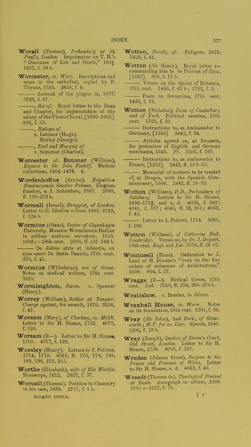 Worall (Thomas), Prebendary of St. PauFs, London. Imprimatur on T. H.'s 1; Discourse of Life and Death, 162§. 1037, f. 28 b. Worcester, co. Wore. Inscriptions and arms in the cathedral, copied by F. Thynne, 1595. 3830, f. 9. Account of the plague in, 1637. 3723, f. 67. , See of. Royal letter to the Dean and Chapter, for augmentation of the salary of the Vicars Choral, [1660-1663]. 856, f. 33. , Bishops of. v. Latimer (Hugh). Morley (George). , Earl and Marquis of. v. Somerset (Charles). Worcester al. Botoner (William), Esquire to Sir John Fastolf. Medical collections, 1464-1478. 4. Wordenhofius (Ericus), Reipublicx IJamburqcnsis Senator Primus. Elogium funebre, a J. Schrodero, 1667. 2888, ff. 198-202 b. Wormall (Israel), Druggist, of London. Letter to C. Sibelius a Goor, 1682. 2729, f. 124 b. Wormius (Olaus), Rector of Copenhagen University. Museum Wormianum Hafniae in sedibus authoris servatum, 1655. 1608;—18th cent. 2998, ff. 137-148 b. De diebus atris et infaustis, ex ejus opere De fastis Danicis, 17th cent. 373, f. 21. Wormius (Wilhelmus), son of Olaus. Notes on medical writers, 17th cent. 3025. Wormleighton, Baron. v. Spencer (Henry). Worrey (William), Soldier at Tangier. Charge against, for assault, 1670. 3514, f. 47. Worsam (Mary), of Chertsei/, co. Middl. Letter to Sir H. Sloane, 1725. 4077, f. 120. Worsam (R—). Letter to Sir H. Sloane, 1705. 4077, f. 122. Worsley (Henry). Letters to J. Petiver, 1714, 1715. 4065, ff. 170, 179, 185, 189, 198, 212, 215. Worthe (Elizabeth), wife of Elis Worthe. Horoscope, 1612. 2627, f. 37. Woruall (Thomas). Petition in Chancery in his case, 1659. 2717, f. 1 b. 8IX)ANE INDEX. Wotton, Family of. Pedigree, 1655. 1429, f. 41. Wotton (Sir Henry). Royal letter re- commending him to be Provost of Eton, [1623], 856, f. 11 b. Verses on the Queen of Bohemia, 17th cent. 1446, f. 43 b ; 1792, f. 2. Poem ou favourites, 17th cent. 1446, f. 76. Wotton (Nicholas), Dean of Canterbury and of York. Political maxims, 17th cent. 1523, f. 30. Instructions to, as Ambassador to Germany, [1543]. 2442, f. 34. Articles agreed on, at Brussels, for protection of English and German merchants, 1545. Fr. 2103, f. 197. Instructions to, as Ambassador to France, [1553]. 2442, ff. 53 b-55. Memorial of matters to be treated of, at Bruges, with the Spanish Com- missioners, 1564. 2442, ff. 28-33. Wotton (William), D.D., Prebendary of Salisbury. Letters to Sir H. Sloane, 1696-171J, and n. d. 4036, f. 242; 4041, f. 317 ; 4043, ff. 53, 231; 4062, f. 45. Letter to J. Petiver, 1714. 4065, f. 190. Wotton (William), of Catharine Hall, Cambridge. Verses on, by Dr. J. Duport, 18th cent. Engl, and Lai. 3516, ff. 28-31. Woutneell (Hans). Dedication to J. Land of H. Bloome's  book on the five orders of columncs of Architecture, 1608. 904, f. 27. Wragge (R—). Medical theses, 17th cent. Lat. 3310, ff. 256, 266-270 b. Wratislaw. v. Breslau, in Silesia. Wraxhall House, co. Warw. Notes on its foundation, 16th cent. 1301, f. 36. Wray (Sir John), 2nd Bart., of GlenU worth ; M.P. for co. Line. Speech, 1640. 1200, f. 18 b. Wray (Joseph), Quaker, of Devon's Court, Old Street, London. Letter to Sir H. Sloane, 1738. 4055, f. 327. Wreden (Johann Ernst), Surgeon to the Prince and Princess of Wales. Letter to Sir H. Sloane, n. d. 4062, f. 46. Wreedt (Thomas de), Theological Student at Basle. Autograph in album, 1669. 1795 or 2527, f. 71. 2 p