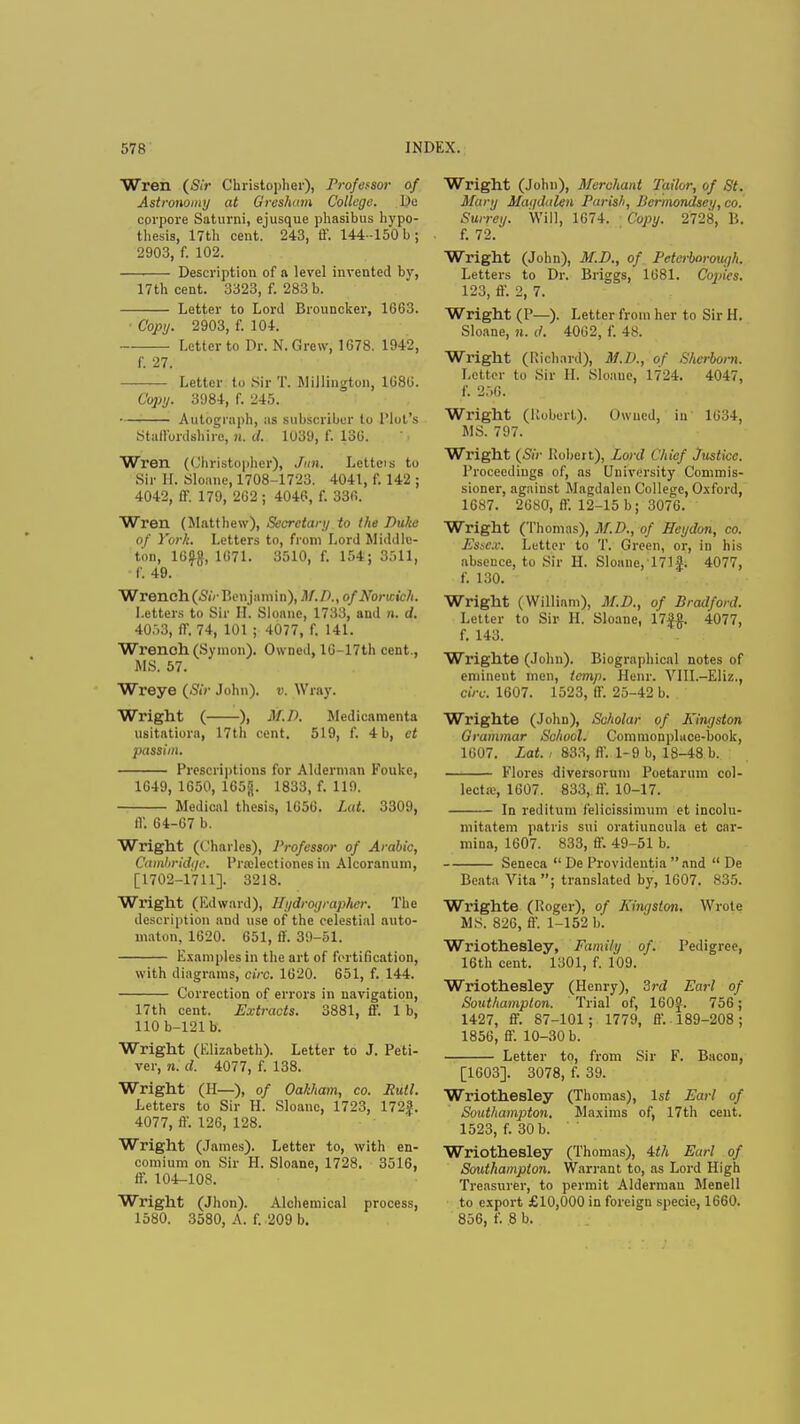 Wren (Sir Christopher), Professor of Astronomy at Gresham College. l>e corpore Saturni, ejusque phasibus hypo- thesis, 17th cent. 243, ff. 144 -150 b; 2903, f. 102. Description of a level invented by, 17th cent. 3323, f. 283 b. Letter to Lord Brouncker, 1663. Copy. 2903, f. 104. Letter to Dr. N. Grew, 1678. 1942, f. 27. Letter to Sir T. Millington, 1686. Copy. 3984, f. 245. — Autograph, as subscriber to Blot's Staffordshire, n. d. 1039, f. 136. Wren (Christopher), Jan. Letteis to Sir H. Sloane, 1708-1723. 4041, f. 142 ; 4042, ff 179, 262 ; 4046, f. 336. Wren (Matthew), Secretary to the Duke of York. Letters to, from Lord Middle- ton, 16-g, 1671. 3510, f. 154; 3511, f. 49. Wrench (Sir Benjamin), M.P., of Norwich. Letters to Sir II. Sloane, 1733, and n. d. 4053, ff 74, 101 ; 4077, f. 141. Wrench (Symon). Owned, 16-17th cent., MS. 57. Wreye (Sir John), v. Wray. Wright ( ), M.P. Medicamenta usitatiora, 17th cent. 519, f. 4 b, et passim. Prescriptions for Alderman Fouke, 1649, 1650, 165<j. 1833, f. 119. Medical thesis, 1656. Lat. 3309, IV. 64-67 b. Wright (Charles), Professor of Arabic, Cambridge. Pra:lectiones in Alcoranum, [1702-1711]. 3218. Wright (Edward), Eydrographer. The description and use of the celestial auto- maton, 1620. 651, ff. 39-51. Examples in the art of fortification, with diagrams, circ. 1620. 651, f. 144. Correction of errors in navigation, 17th cent. Extracts. 3881, ff 1 b, 110 b-121b. Wright (Elizabeth). Letter to J. Peti- ver, n. d. 4077, f. 138. Wright (H—), of Oakham, co. Rutl. Letters to Sir H. Sloane, 1723, 172|. 4077, ff. 126, 128. Wright (James). Letter to, with en- comium on Sir H. Sloane, 1728. 3516, ff 104-108. Wright (Jhon). Alchemical process, 1580. 3580, A. f. 209 b. Wright (John), Merchant Tailor, of St. Mary Magdalen Parish, Bermondsei/, co. Surrey. Will, 1674. Copy. 2728, 15. f. 72. Wright (John), M.D., of Peterborough. Letters to Dr. Briggs, 1681. Copies. 123, ff 2, 7. Wright (P—). Letter from her to Sir H. Sloane, n. d. 4062, f. 48. Wright (Rioted), M.P., of Sherbom. Letter to Sir II. Sloane, 1724. 4047, f. 256. Wright (Robert). Owned, in 1634, MS. 797. Wright (Sir Robert), Lord Chief Justice. Proceedings of, as University Commis- sioner, against Magdalen College, Oxford, 1687. 2680, ff. 12-15 b; 3076. Wright (Thomas), M.D., of ffeydon, co. Essex. Letter to T. Green, or, in his abseuce, to Sir H. Sloane,T71f; 4077, f. 130. Wright (William), M.D., of Bradford. Letter to Sir H, Sloane, 17|«. 4077, f. 143. Wrighte (John). Biographical notes of emineut men, temp. Henr. VIII.—Eliz., circ. 1607. 1523, ff. 25-42 b. Wrighte (John), Scholar of Kingston Grammar School. Commonpluce-book, 1607. Lat., 833, ff 1-9 b, 18-48 b. Flores diversorum Poctarum col- lecta.', 1607. 833,. ff. 10-17. In reditum felicissimum et incolu- mitatem patris sui oratiuncula et car- mina, 1607. 833, ff. 49-51 b. Seneca  De Provideutia  and  De Beata Vita; translated by, 1607. 835. Wrighte (Roger), of Kingston. Wrote MS. 826, ff. 1-152 b. Wriothesley, Family of. Pedigree, 16th cent. 1301, f. 109. Wriothesley (Henry), 3rd Earl of Southampton. Trial of, 160J. 756; 1427, ff 87-101; 1779, ff.. 189-208; 1856, ff'. 10-30 b. Letter to, from Sir F. Bacon, [1603]. 3078, f. 39. Wriothesley (Thomas), 1st Earl of Southampton. Maxims of, 17th cent. 1523, f. 30 b. Wriothesley (Thomas), 4th Earl of Southampton. Warrant to, as Lord High Treasurer, to permit Alderman Menell to export £10,000 in foreign specie, 1660. 856, f. 8 b.
