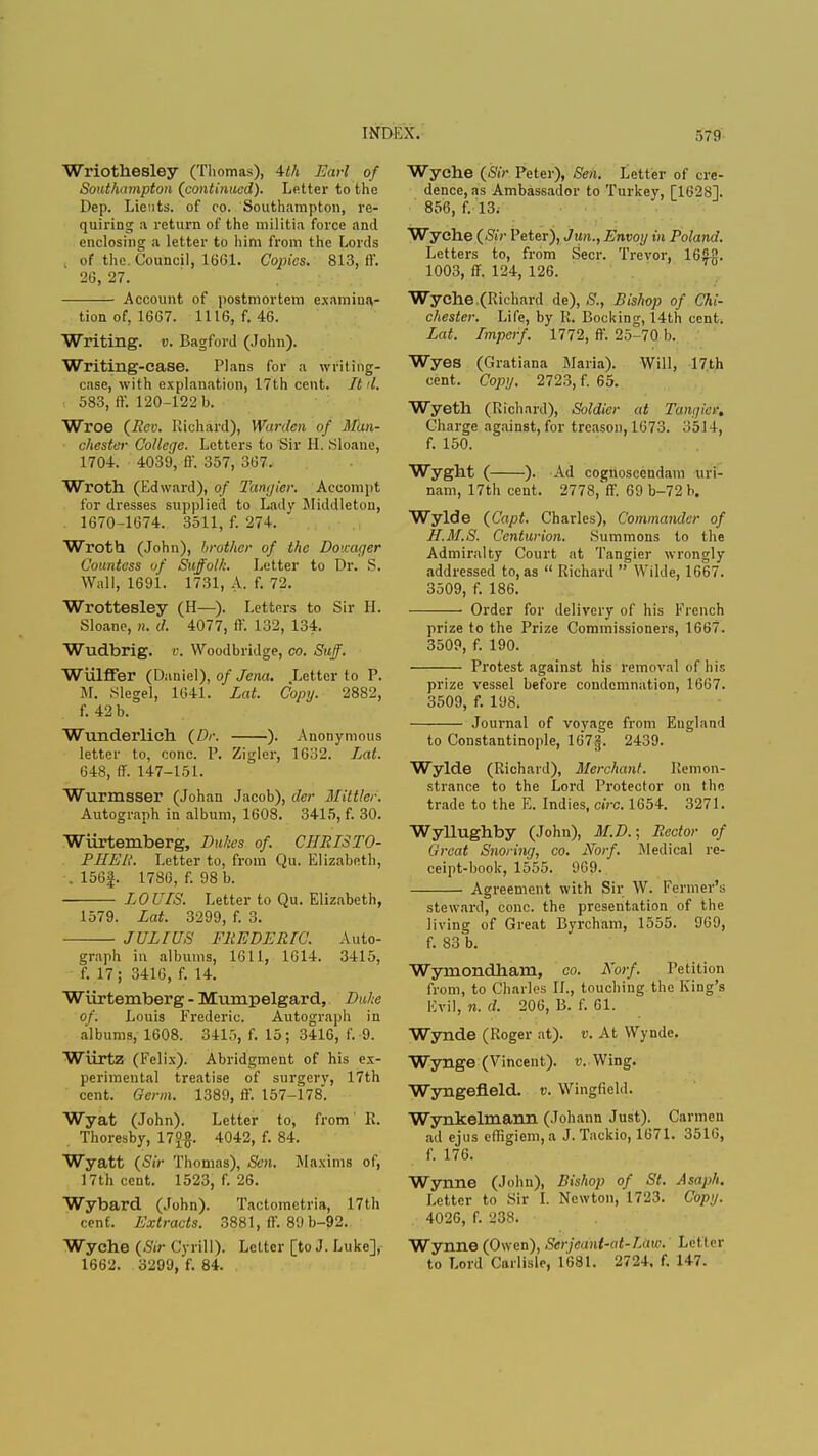 INDIA'. Wriothesley (Thomas), Uh Earl of Southampton (continued). Letter to the Dep. Lients. of co. Southampton, re- quiring a return of the militia force and enclosing a letter to him from the Lords , of the. Council, 1661. Copies, 813, ff. 26, 27. Account of postmortem examina- tion of, 1667. 1116, f. 46. Writing, v. Bagford (John). Writing-case. Plans for a writing- case, with explanation, 17th cent. It d. 583, ff. 120-122 b. Wroe (Rev. Richard), Warden of Man- chester College. Letters to Sir H. Sloane, 1704. 4039, ff. 357, 367, Wroth (Edward), of Tangier. Accompt for dresses supplied to Lady Middleton, . 1670-1674. 3511, f. 274. Wroth (John), brother of the Dowager Countess of Suffolk. Letter to Dr. S. Wall, 1691. 1731, A. f. 72. Wrottesley (H—). Letters to Sir H. Sloane, n. d. 4077, ff. 132, 134. Wudbrig. v. Woodbridge, co. Suff. Wulffer (Daniel), of Jena. Letter to P. M. Slegel, 1641. Lat. Copy. 2882, f. 42 b. Wunderlich (Dr. ). Anonymous letter to, cone. P. Zigler, 1632. Lat. 648, ff. 147-151. Wurmsser (Johan Jacob), der Mittler. Autograph in album, 1608. 3415, f. 30. Wiirtemberg, Dukes of. CHRISTO- PHER. Letter to, from Qu. Elizabeth, . 156|. 1786, f. 98 b. LOUIS. Letter to Qu. Elizabeth, 1579. Lat. 3299, f. 3. JULIUS FREDERIC. Auto- graph in albums, 1611, 1614. 3415, f. 17; 3416, f. 14. Wiirtemberg - Muinpelgard, Duke of. Louis Frederic. Autograph in albums, 1608. 3415, f. 15; 3416, f.-9. Wiirtz (Felix). Abridgment of his ex- perimental treatise of surgery, 17th cent. Germ. 1389, ff. 157-178. Wyat (John). Letter to, from R. , Thoresby, 17°$. 4042, f. 84. Wyatt (Sir Thomas), Sen. Maxims of, 17th cent. 1523, f. 26. Wybard (John). Tactometria, 17th cent. Extracts. 3881, ff. 89 b-92. Wyche (Sir Cyrill). Letter [to J. Luke], 1662. 3299, f. 84. Wyche (Sir Peter), Sen. Letter of cre- dence, as Ambassador to Turkey, [16281. 856, f. 13. Wyche (Sir Peter), Jun., Envoy in Poland. Letters to, from Seer. Trevor, 165fl. 1003, ff. 124, 126. Wyche,(Richard de), S., Bishop of Chi- chester. Life, by R. Booking, 14th cent. Lat. Imperf. 1772, ff. 25-70 b. Wyes (Gratiana Maria). Will, 17th cent. Copy. 2723, f. 65. Wyeth (Richard), Soldier at Tangier, Charge against, for treason, 1673. 1)514, f. 150. Wyght ( ). Ad cognoseendam uri- nam, 17th cent. 2778, ff. 69 b-72 b. Wylde (Capt. Charles), Commander of H.M.S. Centurion. Summons to the Admiralty Court at Tangier wrongly addressed to, as  Richard  Wilde, 1667. 3509, f. 186. ■ Order for delivery of his French prize to the Prize Commissioners, 1667. 3509, f. 190. Protest against his removal of his prize vessel before condemnation, 1667. 3509, f. 198. Journal of voyage from Eugland to Constantinople, 167f. 2439. Wylde (Richard), Merchant. Remon- strance to the Lord Protector on the trade to the E. Indies, circ. 1654. 3271. Wyllughby (John), M.D.; Rector of Great Snoring, co. JSforf. Medical re- ceipt-book, 1555. 969- Agreement with Sir W. Fe'rnier's steward, cone, the presentation of the living of Great Byrcham, 1555. 969, f. 83 b. Wyniondham, co. Korf. Petition from, to Charles II., touching the King's Evil, n. d. 206, B. f. 61. Wynde (Roger at), v. At Wynde. Wynge (Vincent), v. Wing. Wyngefleld. v. Wingfield. Wynkelmann (Johann Just). Carmen ad ejus effigiem, a J. Tackio, 1671. 3516, f. 176. Wynne (John), Bishop of St. Asaph. Letter to Sir I. Newton, 1723. Copy. 4026, f. 238. Wynne (Owen), Serjeant-at-Law. Letter to Lord Carlisle, 1681. 2724. f. 147.