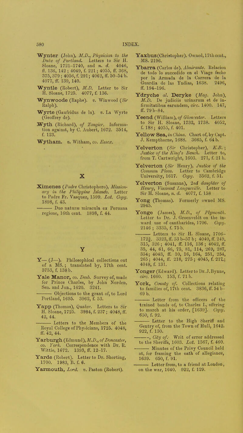 Wynter (John). M.D., Physician to the Duke of Portland. Letters to Sir H. Sloane, 1721-1740, and n. d. 4046, ff. 136, 142 ; 4049, f. 221; 4055, ff. 368, 375,379 ; 4056, f. 291; 4062, ff. 50-54 b. 4077, ff. 139, 140. Wyntle (Robert), M.D. Letter to Sir H. Sloane, 1725. 4077, f. 136. Wynwoode (Raphe), v. Win wood (Sir Ralph). Wyrte (Gaufridus de la), v. La Wyrte (Geoffrey dc). Wyth (Richard), of Tangier. Informa- tion against, by C. Aubert, 1672. 3514, f. 123. Wytham. v. Witham, co. Essex. X Ximenes (Padre Christophoro), Mission- ary in the Philippine Islands. Letter to I'adrc Fr. Vasquez, 1599. Lat. Copy. 1898, f. 43. Duo Datura miraonla ex Peruana regionc, 16th cent. 1898, f. 44. Y Y— (J—). Philosophical collections out of a MS.; translated by, 17th cent. 3753, f. 138 b. Yale Manor, co. Denb. Survey of, made for Prince Charles, by John Norden, Sen. and Jun., 1620. 3241. Objections to the grant of, to Lord Portland, 1695. 3962, f. 53. Yapp (Thomas), Quaker. Letters to Sir H. Sloane, 1725. 3984, f. 237 ; 4048, ff. 42, 44. Letters to the Members of the Royal College of Phy.-icians, 1725. 4048, ff. 42, 44. Yarburgh (Edmund), M.D., of Doncaster, co. York. Correspondence with Dr. R. Wittie, 1672. 1393, ff. 12-17. Yarde (Robert). Letter to Dr. Shorting, 1700. 1983, B. f. 6. Yarmouth, Lord. v. Paston (Robert). Yaxbus(Christophcr). Owned, 17thcent., MS. 2196. Ybarra (Carlos de), Aimirante. Relaciou de todo lo succedido en el Viage fecho por la Armada de la Carrera de la Guardia de las Yndias, 1638. 2496, ff. 194-196. Ydryche al. Deryke (May. John), M.D. De judiciis urinnrum et de iu- firmitatibus earundem, circ. 1400. 147, ff. 79 b-84. Yeend (William), of Gloucester. Letters to Sir H. Sloane, 1732, 1738. 4052, f. 188; 4055, f. 401. Yellow Sea, in China. Chart of, by Capt. J. Kempthorne, 1688. 3665, f. 64 b. Yelverton (Sir Christopher), K-D. ; Justice of the King's Bench. Letter to, from T. Cartwright, 1603. 271, f. 21 b. Yelverton (Sir Henry), Justice of the Common Pleas. Letter to Cambridge University, 1617. Copy. 3562, f. 51. Yelverton (Susanna), 2nd daughter of Henry, Viscount f.ongucville. Letter to Sir H. Sloaue, n. d. 4077, f. 158 Yong (Thomas). Formerly owned MS. 2945. Yonge (James), M.D., of Plymouth. Letter to Dr. J. Groenveldt on the in- ward use of cantharides, 1706. Copy. 2146 ; 3335, f. 75 b. ■ Letters to Sir H. Sloane, 1706- 172jj. 3323, ff. 53 b-57 b; 4040, ff. 249, 315, 326; 4041, ff. 116, 136; 4042, ff. 35, 44, 61, 66, 75, 81, 114, 269, 287, 354; 4043, ff. 10, 16, 164, 251, 254, 265; 4044, ff. 218, 275; 4045, f. 217.; 4048, f. 131. Yonger (Edward). Letterto Dr.J.Bynne, circ. 1660. 153, f. 71b. York, County of. Collections relating to families of, 17th cent. 3836, ff. 54 b- 69 b. Letter from the oflicers of the trained bands of, to Charles L, offering to march at his order, [163'J]. Co]>y. 650, f. 92. Letter to the High Sheriff and Gentry of, from the Town of Hull, 1642. 922, f. 130. , City of.- Writ of error addressed to the Sheriffs, 1603. Lat. 1567, f. 460. ■ Minutes of the Privy Council held at, for framing the oath of allegiance, 1639. 650, f. 91. Letter from, to a friend at London, on the war, 1640. 922, f. 129.