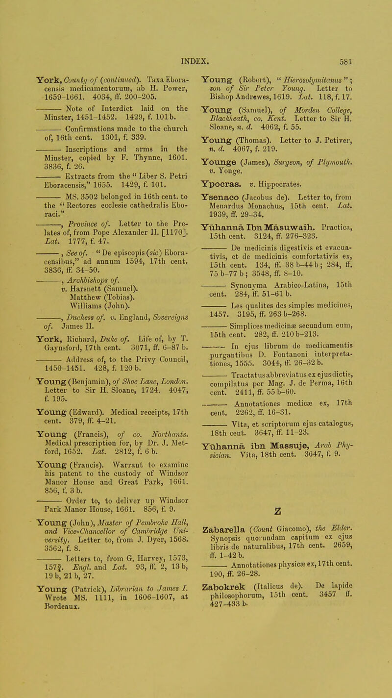 York, County of (continued). Taxa Ebora- censis medicainentorum, ab H. Power, 1659-1661. 4034, ff. 200-205. Note of Interdict laid on the Minster, 1451-1452. 1429, f. 101b. Confirmations made to the church of, 16th cent. 1301, f. 339. Inscriptions and arms in the Minster, copied by F. Thynne, 1601. 3836, f. 26. Extracts from the  Liber S. Petri Eboracensis, 1655. 1429, f. 101. MS. 3502 belonged in 16th cent, to the  Rectores ecclesie cathedralis Ebo- raci. , Province of. Letter to the Pre- lates of, from Pope Alexander II. [1170]. Lat. 1777, f. 47. , See of.  De episcopis (sic) Ebora- censibus, ad annum 1594, 17th cent. 3836, ff. 34-50. , Archbishops of. v. Harsnett (Samuel). Matthew (Tobias). Williams (John). , Duchess of. v. England, Sovereigns of. James II. York, Richard, Duke of. Life of, by T. Gaynsford, 17th cent. 3071, ff. 6-87 b. Address of, to the Privy Council, 1450-1451. 428, f. 120 b. Young (Benjamin), of Shoe Lane, London. Letter to Sir H. Sloane, 1724. 4047, f. 195. Young (Edward). Medical receipts, 17th cent. 379, ff. 4-21. Young (Francis), of co. Northants. Medical prescription for, by Dr. J. Met- ford, 1652. Lat. 2812, f. 6 b. Young (Francis). Warrant to examine his patent to the custody of Windsor Manor House and Great Park, 1661. 856, f. 3 b. ■ Order to, to deliver up Windsor Park Manor House, 1661. 856, f. 9. Young (John), Master of Pembroke Hall, and Vice-Chancellor of Cambridge Uni- versity. Letter to, from J. Dyer, 1568. 3562, f. 8. Letters to, from G. Harvey, 1573, 157^. Engl, and Lat. 93, ft-. 2, 13 b, 19 b, 21 b, 27. Young (Patrick), Librarian to James I. Wrote MS. 1111, in 1606-1607, at Bordeaux. Young (Robert),  Ilierosohjmitanus  ; son of Sir Peter Young. Letter to Bishop Andrewes, 1619. Lat. 118, f. 17. Young (Samuel), of Morden College, Blackheath, co. Kent. Letter to Sir H. Sloane, n. d. 4062, f. 55. Young (Thomas). Letter to J. Petiver, n. d. 4067, f. 219. Younge (James), Surgeon, of Plymouth, v. Yonge. Ypocras. v. Hippocrates. Ysenaco (Jacobus de). Letter to, from Menardus Monachus, 15th cent. Lat. 1939, ff. 29-34. Yuhanna Ibn Masuwaih. Practicn, 15th cent. 3124, ff. 276-323. De medicinis digestivis et evacua- tivis, et de medicinis comfortativis ex, 15th cent. 134, ff. 38b-44b; 284, ft. 75 b-77 b ; 3548, ff. 8-10. Synonyma Arabico-Latina, 15th cent. 284, ff. 51-61 b. Les qualites des simples medicines, 1457. 3195, ff. 263 b-268. Siniplices medicine secundum cum, 15th cent. 282, ff. 210 b-213. In ejus librum de iiiedicamentis purgantibus D. Fontauoni interpreta- tions, 1555. 3044, ff. 26-32 b. Tractatusabbreviatusexejusdictis, corapilatus per Mag. J. de Perma, 16th cent. 2411, ff. 55 b-60. Annotationes medica? ex, 17th cent. 2262, ff. 16-31. Vita, et scriptorum ejus catalogus, 18th cent. 3647, ff. 11-23. Yuhanna ibn Massuje, Arab Phy- sician. Vita, 18th cent. 3647, f. 9. z Zabarella (Count Giacomo), the Elder. Synopsis quoiundam capitum ex ejus libris de naturalibus, 17th cent. 2659, ff. 1-42 b. Annotationes physical ex, 17th cent. 190, ff. 26-28. Zabokrek (Italicus de). De lapide philosophorum, 15th cent. 3457 ft. 427-433 b.