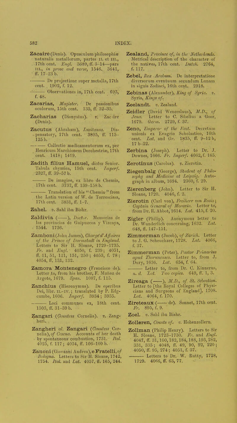 Zacaire (Denis). Opusculum philosophic naturalis metallorum, partes ii. et in., 17th cent. Engl. 3689, ft. 3-14—pars in., in prose and verse, 1546. 3641, ff. 17-23 b. De projectione super metalla, 17th cent. 1,902, f. 12. Observationcs in, 17th cent. 693, f. 48. Zacarias, Magistcr. De passionibus oculorum, loth cent. 135, ff. 32-35. Zacharias (Dionysius). v. Zaciirc (Denis). Zacutus (Abraham), Lusitanus. Dis- • pensatorv, 17th cent. 3805, ff. 115- 125 b. Collectio medicamentorum ex, per Henricum Marchioncm Dorchcstria;, 17th ' ceut. 1418; 1419. Zadith ftlius Hamuel, dictus Senior. Tabula chymica, 15th ceut. Imperf. 2327, ff. 39-57 b. De imagine, ex libro de Chcmia, 17th cent. 3737, 11'. 139-158 b. Translation of his  Cheroia  from the Latin version of \V. de Torrcscissa, 17th cent. 3831, ft. 1-7. Zahel. v. Sahl Ibn Bishr. Zaldivia ( ), Doctor. Membrias de las provincial de Guipiizcoa y Vlzcaya, • 1544. 1736. Zamboni(.lohn James), Charge'd'Affaires of the Prince of Darmstadt in England. Letters to Sir' II. Slonne, 1729-1735. Fr. and Enql. 4050, f. 239; 4051, ff. 11, 51, 121, 151, 250; 4053, f. 78; 4054, ff. 131, 132. Zamora Montenegro (Francisco de). Letter to, from his brother, F. Mjunoz de Argote, 1679. Span. 1087, f. 115. Zanchius (llieronymus). De operibus Dei, Hbr. H.-IV.; translated by P. Edg- cumbc, 1606. Imperf. 3934; 3935. Loci communes ex, 18th cent. 1503, ff. 31-39 b. Zangari (Countess Cornelia), v. Zang- heri.. . Zangheri al. Zangari (Countess Cor- nelia), of Cescna. Accounts of her death by spontaneous combustion, 1731. Ital. 4025, f. 117; 4034, ff. 106-109 b. Zanoni(Giovauni Andrea),e!Pratelli,o/ Bologna. Letters to Sir H. Sloane, 1742, 1754. Ital. and Lat. 4057, ff. 165, 244. Zealand, Province of, in the Netherlands. i Metrical description of the character of the natives, 17th ceut. Dutch. 2764, f. 117. Zebel, Sex Arabum. De interpretationc diversorum eventuum secundum Lunam in signis Zodiaci, 16th cent. 2918. Zebinas (Alexander), King of Sgria. v. Syria, Kings of. Zeelandt. v. Zealand. Zeidler (David Wenccslaus), M.D., of Jena: Letter to C. Sibelius a Goor, 1679. Germ. 2729, f. 37. Zeno, Emperor of the East. De.cretuni unionis ex Evagrio Scholastico, 16th cent. Lat. and Or, 1835, ff. tN-12 b, 17 b-22. Zerbina (Joseph). Letter to Dr. J. Dowries, 1666. Fr. Imperf. 4062, f. 165. ZerotinuB (Carolus). v. Zierotin. Ziegenbalg (George), Student of Philo- sophg and Medicine at Leipzig. Auto- graph in album, 1694. 2360, f. 29. Zierenberg (John). Letter to Sir H. Sloanc, 1720. 4046, f. 2. Zierotin (Carl von), Freihcrr von liosis; Captain (Iencral of Moravia. Letter to, fromDr. R. Abbot, 1614. Lat. 415,f. 20. Zigler (Philip). Anonymous letter to Dr. Wundei'lich concerning, 1632. Lat. 648, ff. 147-151. Zimmerman (Jacob), of Zurich. Letter to J. G. Seheuchzer, 172H. Lat. 4066, f. 37. Zimmerman (Peter), Pastor Primarius apud Thoruncnses. Letter to, from J. Dury, 1636. Lat. 654, f. 64. Letter to, from Dr. C. Kinuerus, n. d. Lat. Two copies. 649, ff. 1, 3. Zireaga ( ), M.D., of St. Sebastian. Letter to [the Royal Colleges of Physi- cians and Surgeons of England], 1708. Lat. 4064, f. 170. Zireteaux ( de). Sonnet, 17th cent. Fr. 895, f. 9. Zoel. v. Sahl ibn Bishr. Zolleren, Counts of. v. Hohenzolleru. Zollman (Philip Henry). Letters to Sir H. Sloane, 1723-1730. Fr. and Engl. 4047, ff. 31,100,182,184,188, 193,282, 331, 335; 4048, ff. 49, 90, 92, 220; 4050, ff. 95, 274; 4051, f. 37. Letters to Dr. W. Rutty, 1728, 1729. 4066, ff. 63, 77.