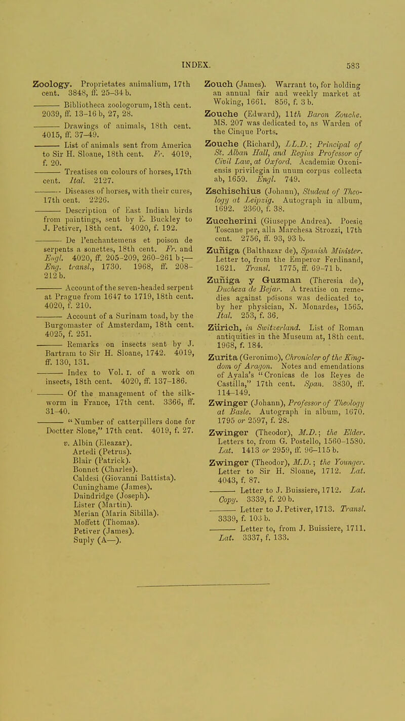 Zoology. Proprietates animalium, 17th cent. 3848, ff. 25-34 b. Bibliotheca zoologorum, 18th cent. 2039, ff. 13-16 b, 27, 28. Drawings of animnls, 18th cent. 4015, ff. 37-49. List of animals sent from America to Sir H. Sloane, 18th cent. Fr. 4019, f. 20. Treatises on colours of horses, 17th cent. Ital. 2127. Diseases of horses, with their cures, 17th cent. 222G. Description of East Indian birds from paintings, sent by E. Buckley to J. Petiver, 18th cent. 4020, f. 192. De l'enchantemcns et poison de serpents a sonettes, 18th cent. Fr. and Engl. 4020, ff. 205-209, 260-261 b ;— Eng. transl., 1730. 1968, ff. 208- 212 b. Account of the seven-headed serpent at Prague from 16-17 to 1719,18th cent. 4020, f. 210. Account of a Surinam toad, by the Burgomaster of Amsterdam, 18th cent. 4025, f. 251. Remarks on insects sent by J. Bartram to Sir H. Sloane, 1742. 4019, ff. 130, 131. Index to Vol. I. of a work on insects, 18th cent. 4020, ff. 137-186. Of the management of the silk- worm in France, 17th cent. 3366, ff. 31-40.  Number of catterpillers done for Doctter Slone, 17th cent. 4019, f. 27. v. Albin (Eleazar). Artedi (Petrus). Blair (Patrick). Bonnet (Charles). Caldesi (Giovanni Battista). Cuninghame (James). Daindridge (Joseph). Lister (Martin). Merian (Maria Sibilla). Moffett (Thomas). Petiver (James). Suply (A—). Zouch (James). Warrant to, for holding an annual fair aud weekly market at Woking, 1661. 856, f. 3 b. Zouche (Edward), 11th Baron Zouche. MS. 207 was dedicated to, as Warden of the Cinque Ports. Zouche (Richard), LL.D.; Principal of St. Alban Hall, and Regius Professor of Civil Law, at Oxford. Academia; Oxoni- ensis privilegia in unum corpus collecta ab, 1659. Engl. 749. Zschischius (Johnun), Student of Theo- logy at Leipzig. Autograph in album, 1692. 2360, f. 38. Zuccherini (Giuseppe Andrea). Poesie Toscane per, alia Marchesa Strozzi, 17th cent. 2756, ff. 93, 93 b. Zuniga (Balthazar de), Spanish Minister. Letter to, from the Emperor Ferdinand, 1621. Transl. 1775, ff. 69-71 b. Zuniga y Guzman (Theresia de), Ducheza de Bejar. A treatise on reme- dies against pdisons was dedicated to, by her physician, N. Monardes, 1565. Ital. 253, f. 36. Ziirieh, in Switzerland. List of Roman antiquities in the Museum at, 18th cent. 1968, f. 184. Zurita (Geronimo), Chronicler of the King- dom, of Aragon. Notes and emendations of Ayala's Cronicas de los Reyes de Castilla, 17th cent. Span. 3830, ff. 114-149. Zwinger (Johann), Professor of Theology at Basle. Autograph in album, 1670. 1795 or 2597, f. 28. Zwinger (Theodor), M.D.; the Elder. Letters to, from G. Postello, 1560-1530. Lat. 1413 or 2959, ff. 96-115 b. Zwinger (Theodor), M.D.; the Younger. Letter to Sir H. Sloaue, 1712. Lat. 4043, f. 87. . Letter to J. Buissiere, 1712. Lat. Copy. 3339, f. 20 b. Letter to J. Petiver, 1713. Transl. 3339, f. 103 b. Letter to, from J. Buissiere, 1711. Lat. 3337, f. 133.