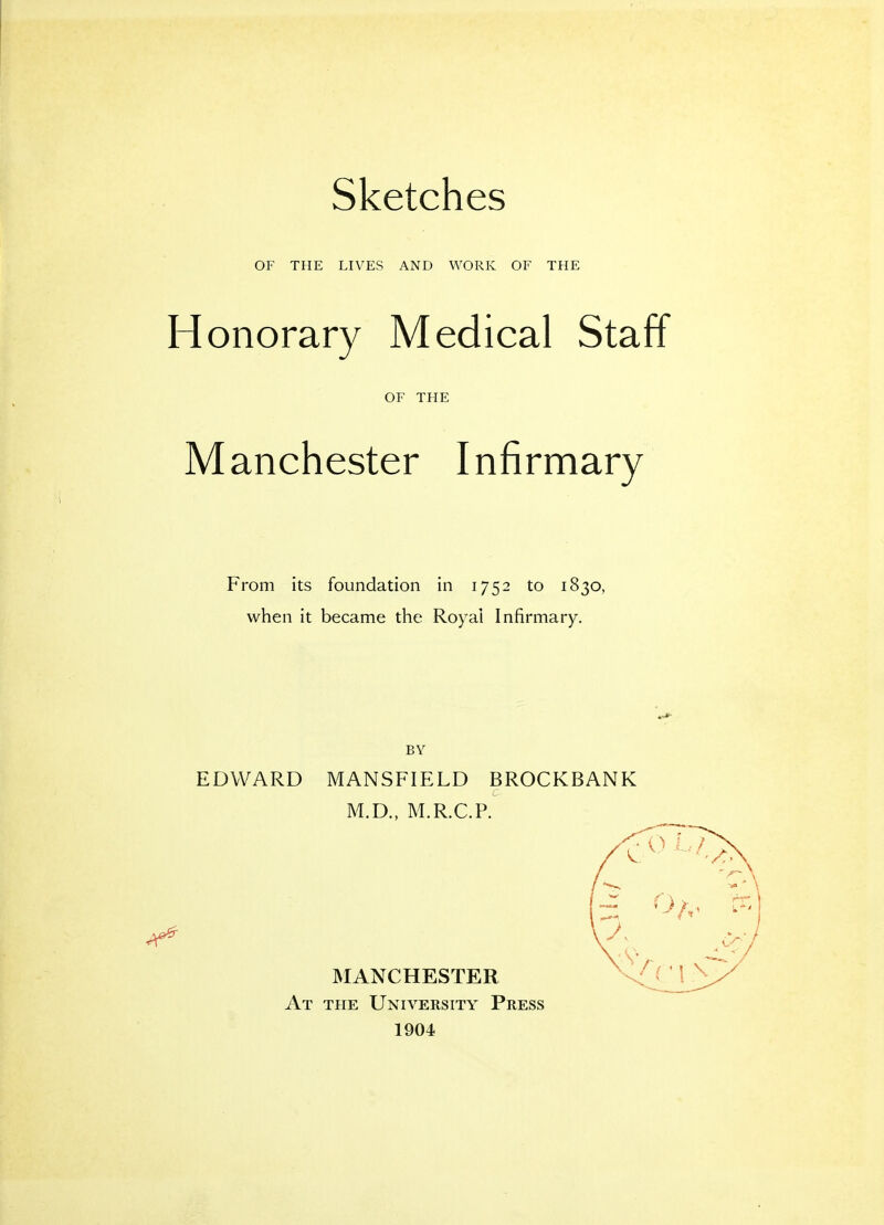 Sketches OF THE LIVES AND WORK OF THE Honorary Medical Staff OF THE M anchester I nfirmary From its foundation in 1752 to 1830, when it became the Royal Infirmary. BY EDWARD MANSFIELD BROCKBANK M.D., M.R.C.P. MANCHESTER At the University Press 1904