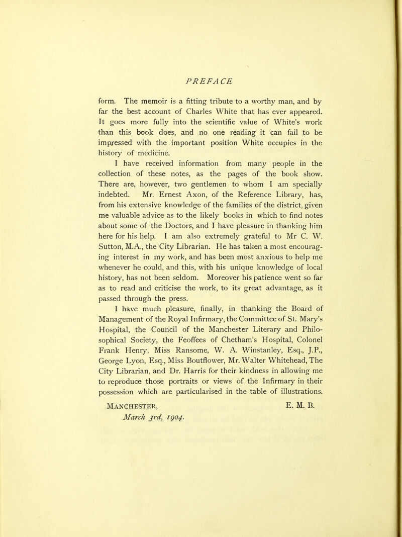 PREFACE form. The memoir is a fitting tribute to a worthy man, and by far the best account of Charles White that has ever appeared. It goes more fully into the scientific value of White's work than this book does, and no one reading it can fail to be impressed with the important position White occupies in the history of medicine. I have received information from many people in the collection of these notes, as the pages of the book show. There are, however, two gentlemen to whom I am specially indebted. Mr. Ernest Axon, of the Reference Library, has, from his extensive knowledge of the families of the district, given me valuable advice as to the likely books in which to find notes about some of the Doctors, and I have pleasure in thanking him here for his help. I am also extremely grateful to Mr C. W. Sutton, M.A., the City Librarian. He has taken a most encourag- ing interest in my work, and has been most anxious to help me whenever he could, and this, with his unique knowledge of local history, has not been seldom. Moreover his patience went so far as to read and criticise the work, to its great advantage, as it passed through the press. I have much pleasure, finally, in thanking the Board of Management of the Royal Infirmary, the Committee of St. Mary's Hospital, the Council of the Manchester Literary and Philo- sophical Society, the Feoffees of Chetham's Hospital, Colonel Frank Henry, Miss Ransome, W. A. Winstanley, Esq., J.P., George Lyon, Esq., Miss Boutflower, Mr. Walter Whitehead, The City Librarian, and Dr. Harris for their kindness in allowing me to reproduce those portraits or views of the Infirmary in their possession which are particularised in the table of illustrations. Manchester, E. M. B. March jrd, igo^.