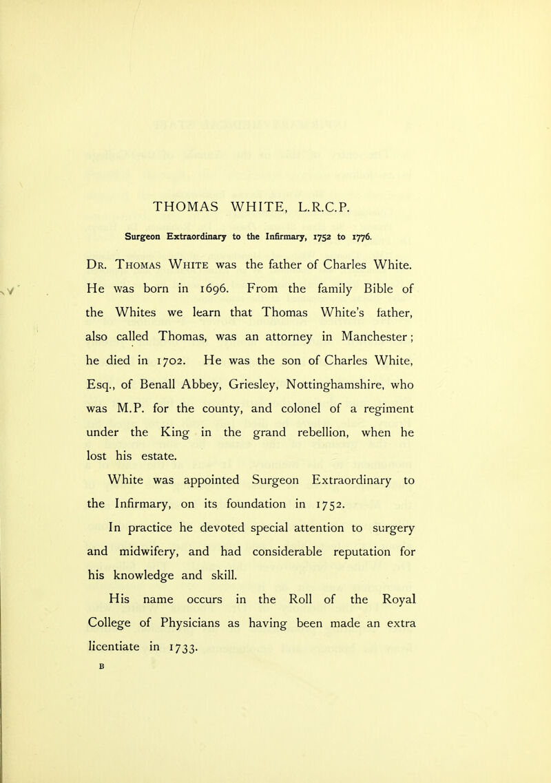 THOMAS WHITE, L.R.C.P. Surgeon Extraordinary to the Infirmary, 1752 to 1776. Dr. Thomas White was the father of Charles White. He was born in 1696. From the family Bible of the Whites we learn that Thomas White's father, also called Thomas, was an attorney in Manchester; he died in 1702. He was the son of Charles White, Esq., of Benall Abbey, Griesley, Nottinghamshire, who was M.P. for the county, and colonel of a regiment under the King in the grand rebellion, when he lost his estate. White was appointed Surgeon Extraordinary to the Infirmary, on its foundation in 1752. In practice he devoted special attention to surgery and midwifery, and had considerable reputation for his knowledge and skill. His name occurs in the Roll of the Royal College of Physicians as having been made an extra licentiate in 1733. B