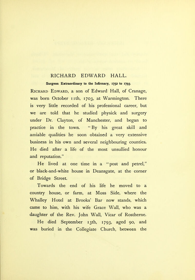 RICHARD EDWARD HALL. Surgeon Extraordinary to the Infirmary, 1752 to 1793. Richard Edward, a son of Edward Hall, of Cranage, was born October iith, 1703, at Warmington. There is very little recorded of his professional career, but we are told that he studied physick and surgery under Dr. Clayton, of Manchester, and began to practice in the town.  By his great skill and amiable qualities he soon obtained a very extensive business in his own and several neighbouring counties. He died after a life of the most unsullied honour and reputation. He lived at one time in a  post and petrel, or black-and-white house in Deansgate, at the corner of Bridge Street. Towards the end of his life he moved to a country house, or farm, at Moss Side, where the Whalley Hotel at Brooks' Bar now stands, which came to him, with his wife Grace Wall, who was a daughter of the Rev. John Wall, Vicar of Rostherne. He died September 13th, 1793, aged 90, and was buried in the Collegiate Church, between the