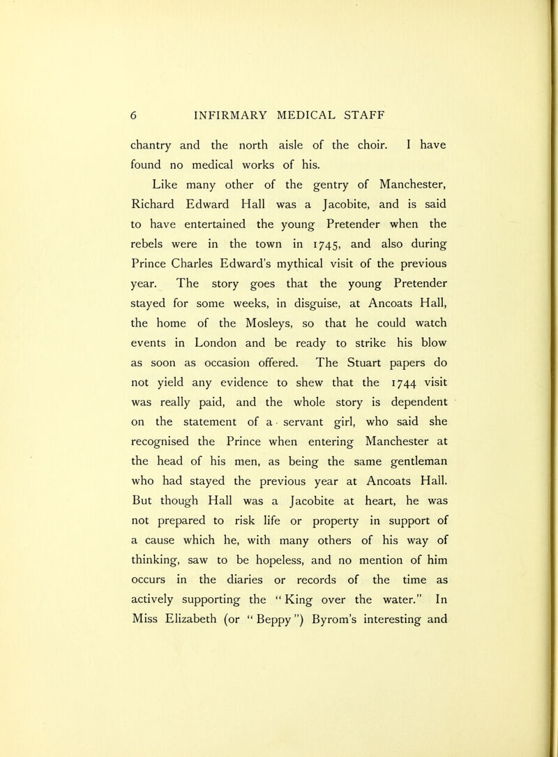 chantry and the north aisle of the choir. I have found no medical works of his. Like many other of the gentry of Manchester, Richard Edward Hall was a Jacobite, and is said to have entertained the young Pretender when the rebels were in the town in 1745, and also during Prince Charles Edward's mythical visit of the previous year. The story goes that the young Pretender stayed for some weeks, in disguise, at Ancoats Hall, the home of the Mosleys, so that he could watch events in London and be ready to strike his blow as soon as occasion offered. The Stuart papers do not yield any evidence to shew that the 1744 visit was really paid, and the whole story is dependent on the statement of a servant girl, who said she recognised the Prince when entering Manchester at the head of his men, as being the same gentleman who had stayed the previous year at Ancoats Hall. But though Hall was a Jacobite at heart, he was not prepared to risk life or property in support of a cause which he, with many others of his way of thinking, saw to be hopeless, and no mention of him occurs in the diaries or records of the time as actively supporting the  King over the water. In Miss Elizabeth (or  Beppy) Byrom's interesting and