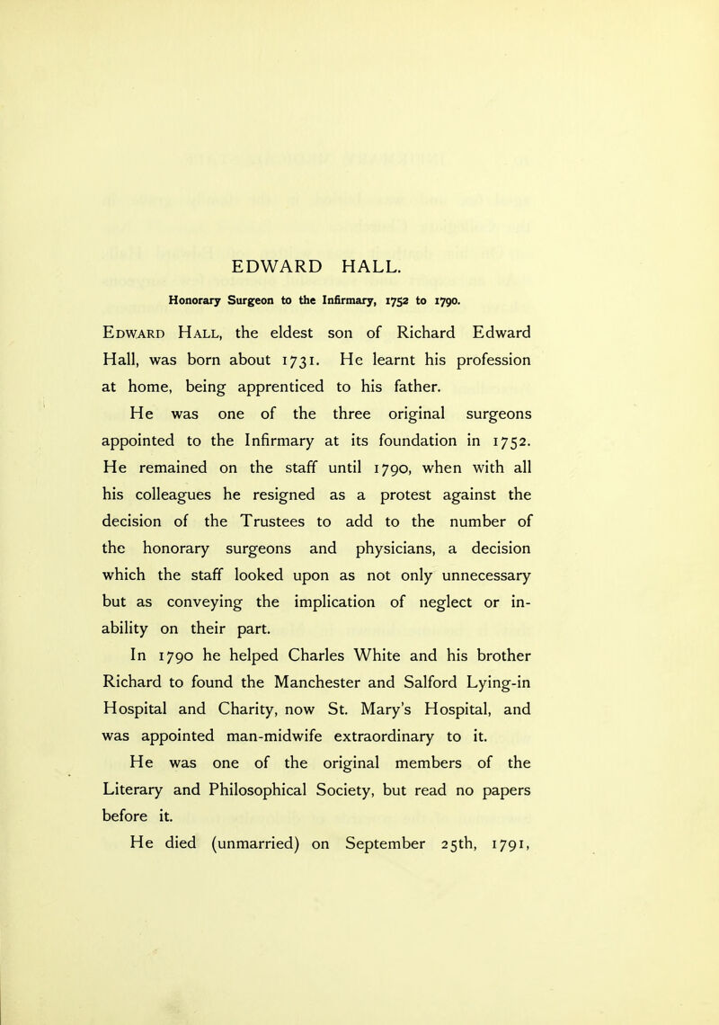 Honorary Surgeon to the Infirmary, 1752 to 1790. Edward Hall, the eldest son of Richard Edward Hall, was born about 1731. He learnt his profession at home, being apprenticed to his father. He was one of the three original surgeons appointed to the Infirmary at its foundation in 1752. He remained on the staff until 1790, when with all his colleagues he resigned as a protest against the decision of the Trustees to add to the number of the honorary surgeons and physicians, a decision which the staff looked upon as not only unnecessary but as conveying the implication of neglect or in- ability on their part. In 1790 he helped Charles White and his brother Richard to found the Manchester and Salford Lying-in Hospital and Charity, now St. Mary's Hospital, and was appointed man-midwife extraordinary to it. He was one of the original members of the Literary and Philosophical Society, but read no papers before it. He died (unmarried) on September 25th, 1791,