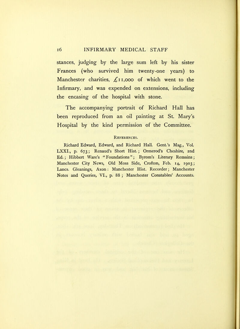 stances, judging by the large sum left by his sister Frances (who survived him twenty-one years) to Manchester charities, j^ii,ooo of which went to the Infirmary, and was expended on extensions, including the encasing of the hospital with stone. The accompanying portrait of Richard Hall has been reproduced from an oil painting at St. Mary's Hospital by the kind permission of the Committee. References. Richard Edward, Edward, and Richard Hall. Gent.'s Mag., Vol. LXXI., p. 673; Renaud's Short Hist.; Ormerod's Cheshire, 2nd Ed.; Hibbert Ware's  Foundations; Byrom's Literary Remains; Manchester City News, Old Moss Side, Crofton, Feb. 14, 1903; Lanes. Gleanings, Axon: Manchester Hist. Recorder; Manchester Notes and Queries, VI., p. 88 ; Manchester Constables' Accounts.