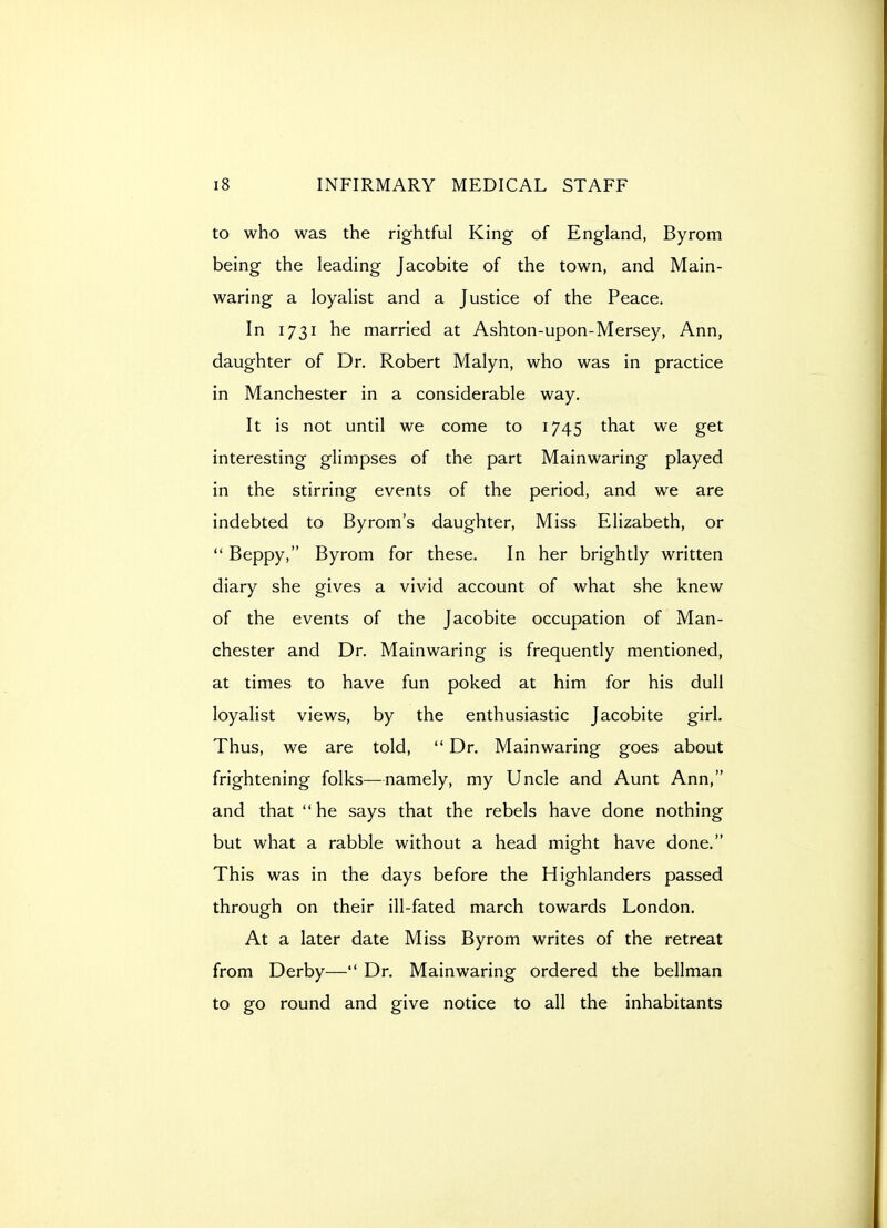 to who was the rightful King of England, Byrom being the leading Jacobite of the town, and Main- waring a loyalist and a Justice of the Peace. In 1731 he married at Ashton-upon-Mersey, Ann, daughter of Dr. Robert Malyn, who was in practice in Manchester in a considerable way. It is not until we come to 1745 that we get interesting glimpses of the part Mainwaring played in the stirring events of the period, and we are indebted to Byrom's daughter. Miss Elizabeth, or  Beppy, Byrom for these. In her brightly written diary she gives a vivid account of what she knew of the events of the Jacobite occupation of Man- chester and Dr. Mainwaring is frequently mentioned, at times to have fun poked at him for his dull loyalist views, by the enthusiastic Jacobite girl. Thus, we are told,  Dr. Mainwaring goes about frightening folks—namely, my Uncle and Aunt Ann, and that he says that the rebels have done nothing but what a rabble without a head might have done. This was in the days before the Highlanders passed through on their ill-fated march towards London. At a later date Miss Byrom writes of the retreat from Derby— Dr. Mainwaring ordered the bellman to go round and give notice to all the inhabitants