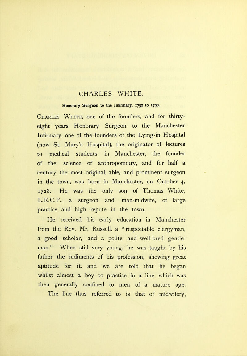 Honorary Surgeon to the Infirmary, 1752 to 1790. Charles White, one of the founders, and for thirty- eight years Honorary Surgeon to the Manchester Infirmary, one of the founders of the Lying-in Hospital (now St. Mary's Hospital), the originator of lectures to medical students in Manchester, the founder of the science of anthropometry, and for half a century the most original, able, and prominent surgeon in the town, was born in Manchester, on October 4, 1728. He was the only son of Thomas White, L.R.C.P., a surgeon and man-midwife, of large practice and high repute in the town. He received his early education in Manchester from the Rev. Mr. Russell, a  respectable clergyman, a good scholar, and a polite and well-bred gentle- man. When still very young, he was taught by his father the rudiments of his profession, shewing great aptitude for it, and we are told that he began whilst almost a boy to practise in a line which was then generally confined to men of a mature age. The line thus referred to is that of midwifery.