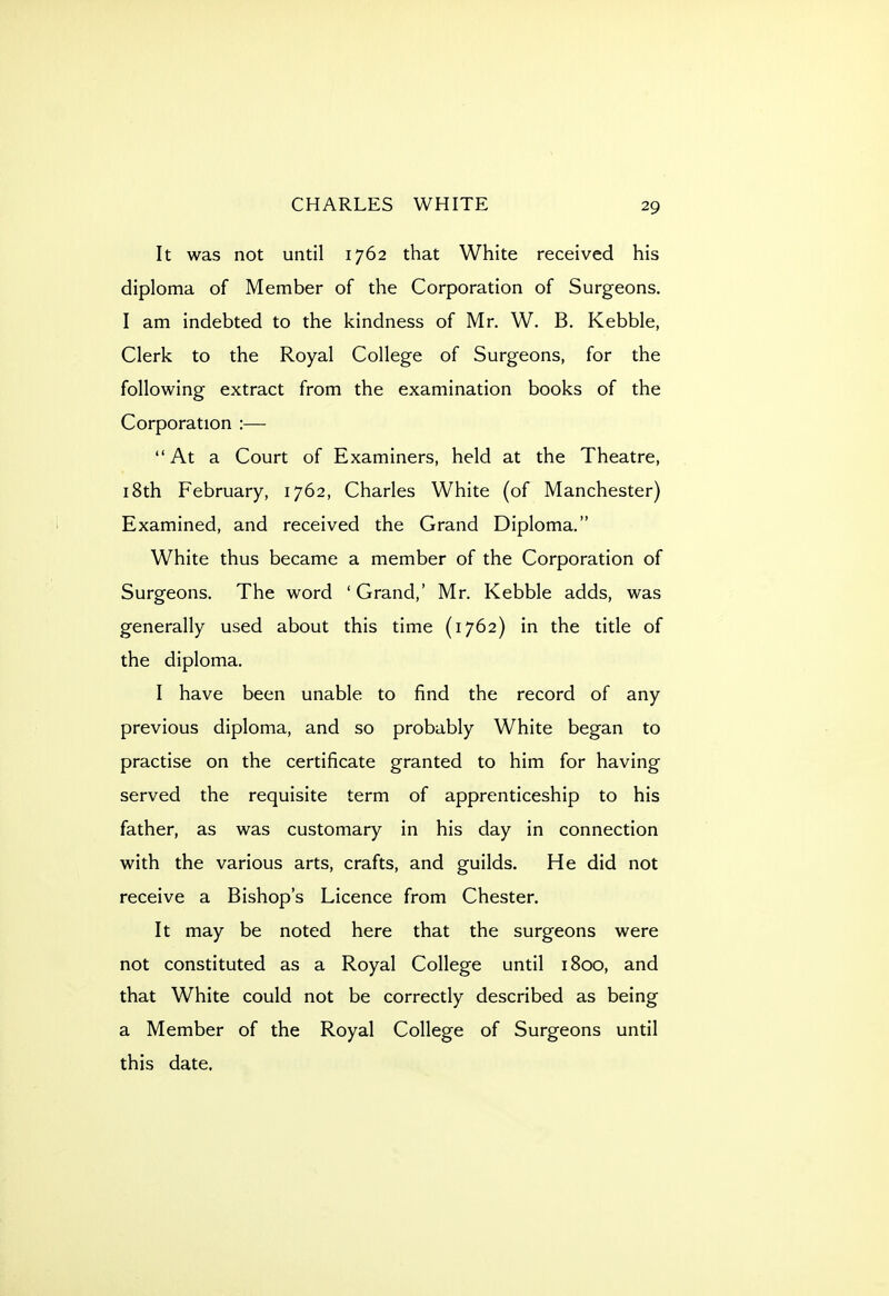 It was not until 1762 that White received his diploma of Member of the Corporation of Surgeons. I am indebted to the kindness of Mr. W. B. Kebble, Clerk to the Royal College of Surgeons, for the following extract from the examination books of the Corporation :— At a Court of Examiners, held at the Theatre, 18th February, 1762, Charles White (of Manchester) Examined, and received the Grand Diploma. White thus became a member of the Corporation of Surgeons. The word ' Grand,' Mr. Kebble adds, was generally used about this time (1762) in the title of the diploma. I have been unable to find the record of any previous diploma, and so probably White began to practise on the certificate granted to him for having served the requisite term of apprenticeship to his father, as was customary in his day in connection with the various arts, crafts, and guilds. He did not receive a Bishop's Licence from Chester. It may be noted here that the surgeons were not constituted as a Royal College until 1800, and that White could not be correctly described as being a Member of the Royal College of Surgeons until this date.