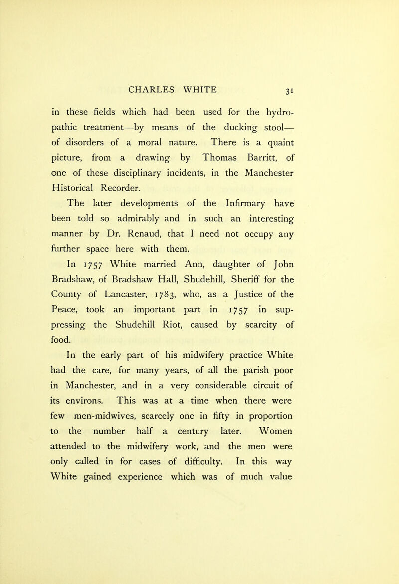 in these fields which had been used for the hydro- pathic treatment—by means of the ducking stool— of disorders of a moral nature. There is a quaint picture, from a drawing by Thomas Barritt, of one of these disciplinary incidents, in the Manchester Historical Recorder. The later developments of the Infirmary have been told so admirably and in such an interesting manner by Dr. Renaud, that I need not occupy any further space here with them. In 1757 White married Ann, daughter of John Bradshaw, of Bradshaw Hall, Shudehill, Sheriff for the County of Lancaster, 1783, who, as a Justice of the Peace, took an important part in 1757 in sup- pressing the Shudehill Riot, caused by scarcity of food. In the early part of his midwifery practice White had the care, for many years, of all the parish poor in Manchester, and in a very considerable circuit of its environs. This was at a time when there were few men-midwives, scarcely one in fifty in proportion to the number half a century later. Women attended to the midwifery work, and the men were only called in for cases of difficulty. In this way White gained experience which was of much value