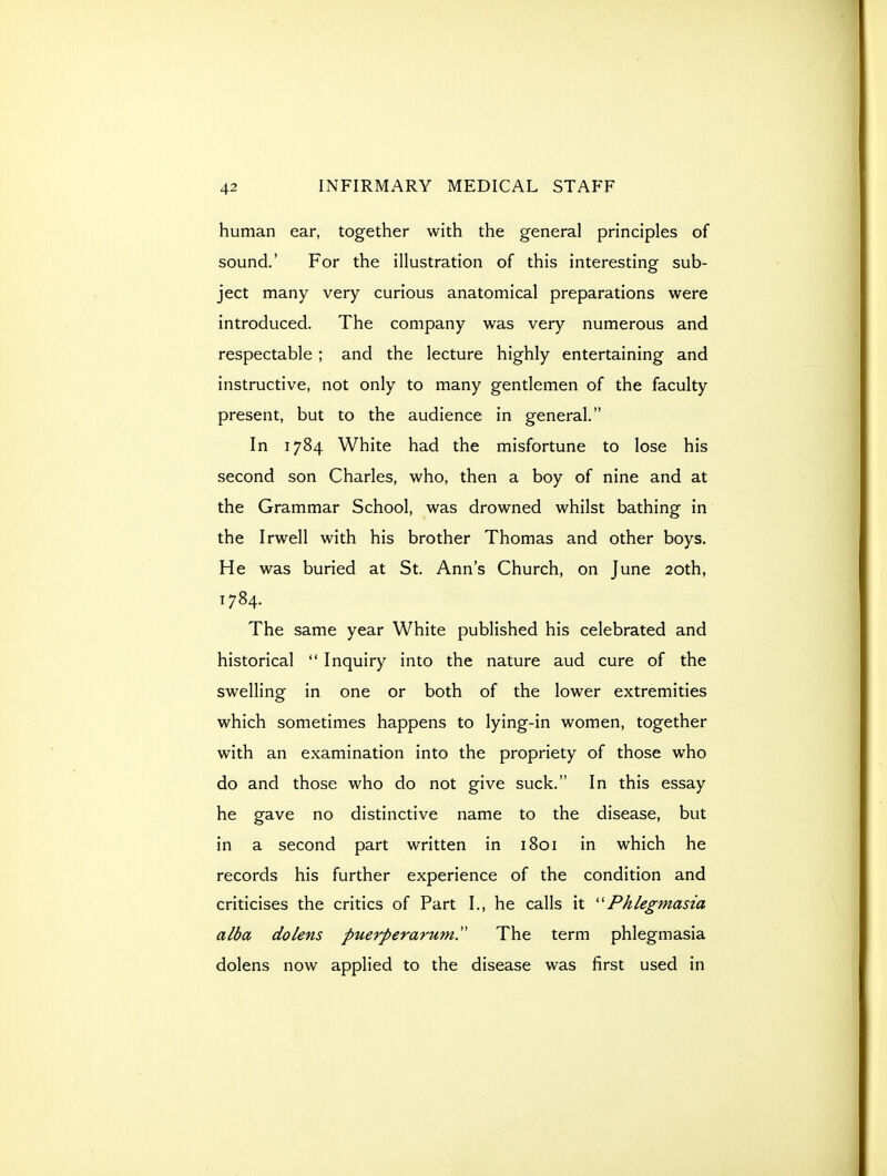 human ear, together with the general principles of sound.' For the illustration of this interesting sub- ject many very curious anatomical preparations were introduced. The company was very numerous and respectable; and the lecture highly entertaining and instructive, not only to many gentlemen of the faculty present, but to the audience in general. In 1784 White had the misfortune to lose his second son Charles, who, then a boy of nine and at the Grammar School, was drowned whilst bathing in the Irwell with his brother Thomas and other boys. He was buried at St. Ann's Church, on June 20th, 1784. The same year White published his celebrated and historical  Inquiry into the nature aud cure of the swelling in one or both of the lower extremities which sometimes happens to lying-in women, together with an examination into the propriety of those who do and those who do not give suck. In this essay he gave no distinctive name to the disease, but in a second part written in 1801 in which he records his further experience of the condition and criticises the critics of Part I., he calls it 'Phlegmasia alba do lens puerperarum'' The term phlegmasia dolens now applied to the disease was first used in