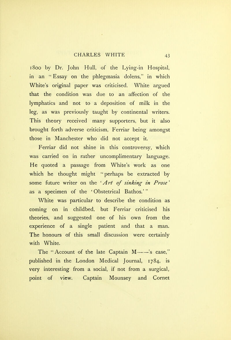 1800 by Dr. John Hull, of the Lying-in Hospital, in an  Essay on the phlegmasia dolens, in which White's original paper was criticised. White argued that the condition was due to an affection of the lymphatics and not to a deposition of milk in the leg, as was previously taught by continental writers. This theory received many supporters, but it also brought forth adverse criticism, Ferriar being amongst those in Manchester who did not accept it. Ferriar did not shine in this controversy, which was carried on in rather uncomplimentary language. He quoted a passage from White's work as one which he thought might perhaps be extracted by some future writer on the 'Art of sinking in Prose' as a specimen of the 'Obstetrical Bathos.' White was particular to describe the condition as coming on in childbed, but Ferriar criticised his theories, and suggested one of his own from the experience of a single patient and that a man. The honours of this small discussion were certainly with White. The Account of the late Captain M 's case, published in the London Medical Journal, 1784, is very interesting from a social, if not from a surgical, point of view. Captain Mounsey and Cornet