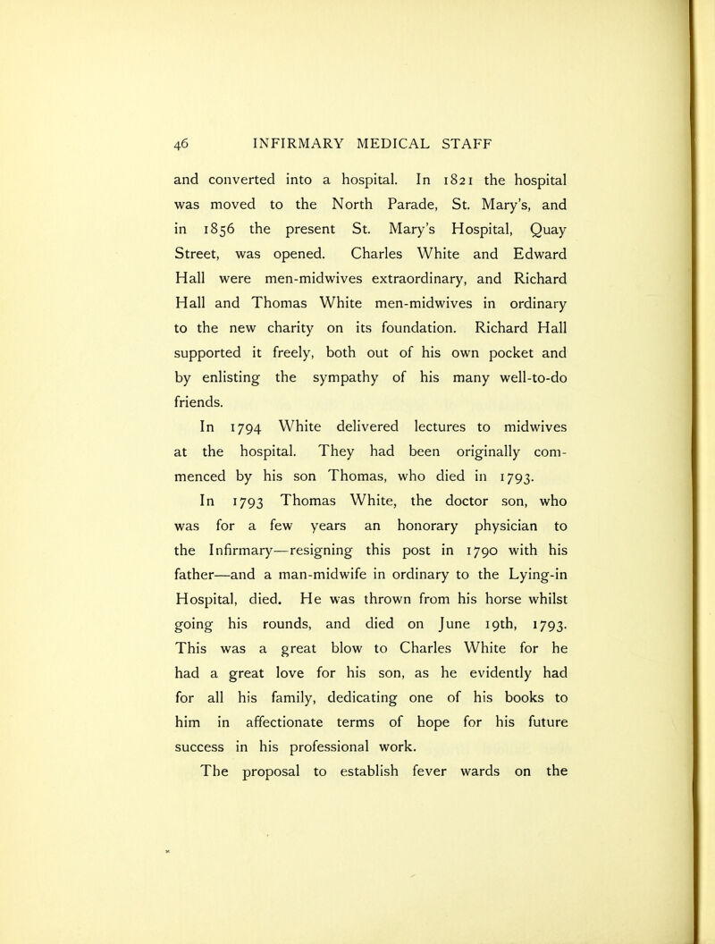 and converted into a hospital. In 1821 the hospital was moved to the North Parade, St. Mary's, and in 1856 the present St. Mary's Hospital, Quay Street, was opened. Charles White and Edward Hall were men-midwives extraordinary, and Richard Hall and Thomas White men-midwives in ordinary to the new charity on its foundation. Richard Hall supported it freely, both out of his own pocket and by enlisting the sympathy of his many well-to-do friends. In 1794 White delivered lectures to midwives at the hospital. They had been originally com- menced by his son Thomas, who died in 1793. In 1793 Thomas White, the doctor son, who was for a few years an honorary physician to the Infirmary—resigning this post in 1790 with his father—and a man-midwife in ordinary to the Lying-in Hospital, died. He was thrown from his horse whilst going his rounds, and died on June 19th, 1793. This was a great blow to Charles White for he had a great love for his son, as he evidently had for all his family, dedicating one of his books to him in affectionate terms of hope for his future success in his professional work. The proposal to establish fever wards on the