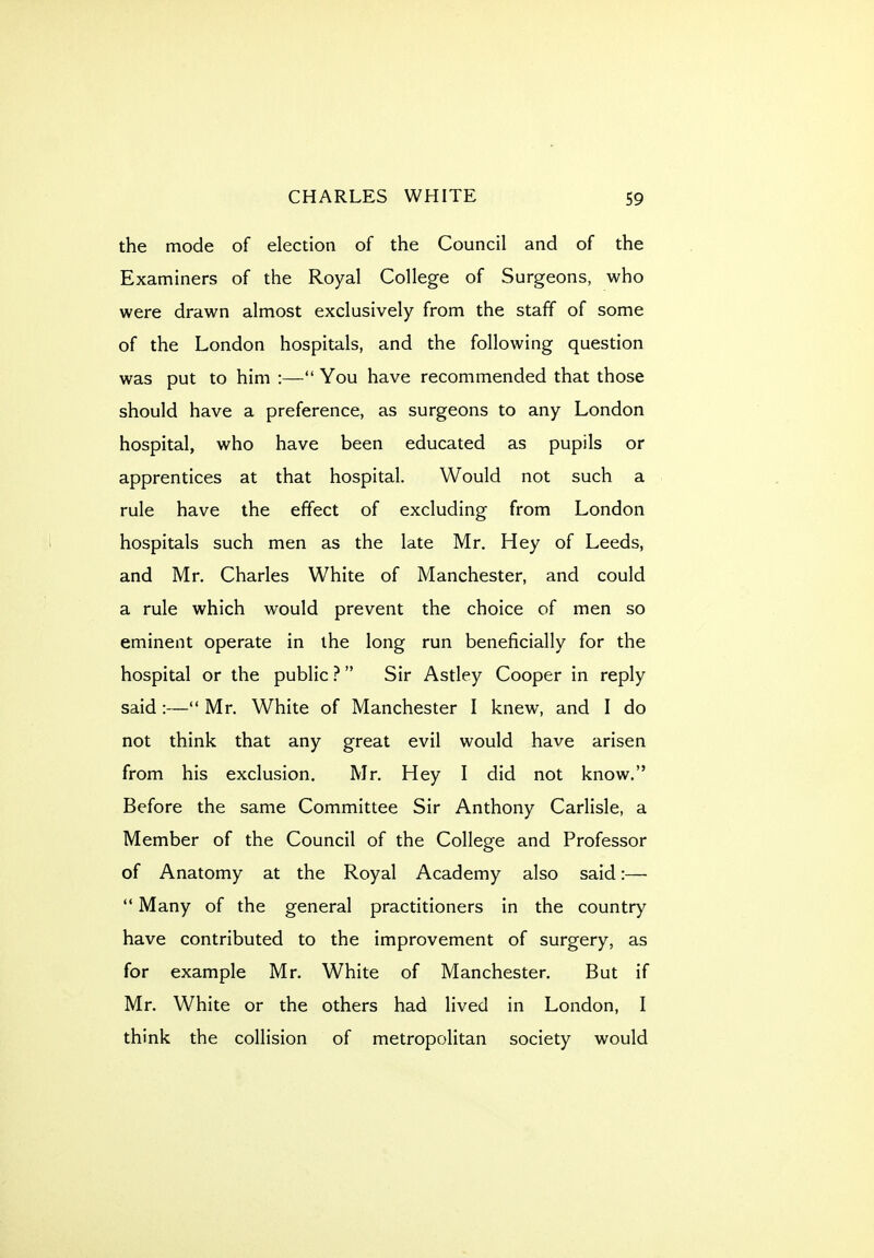 the mode of election of the Council and of the Examiners of the Royal College of Surgeons, who were drawn almost exclusively from the staff of some of the London hospitals, and the following question was put to him :— You have recommended that those should have a preference, as surgeons to any London hospital, who have been educated as pupils or apprentices at that hospital. Would not such a rule have the effect of excluding from London hospitals such men as the late Mr. Hey of Leeds, and Mr. Charles White of Manchester, and could a rule which would prevent the choice of men so eminent operate in the long run beneficially for the hospital or the public ? Sir Astley Cooper in reply said :— Mr. White of Manchester I knew, and I do not think that any great evil would have arisen from his exclusion. Mr. Hey I did not know. Before the same Committee Sir Anthony Carlisle, a Member of the Council of the College and Professor of Anatomy at the Royal Academy also said:—  Many of the general practitioners in the country have contributed to the improvement of surgery, as for example Mr. White of Manchester. But if Mr. White or the others had lived in London, I think the collision of metropolitan society would