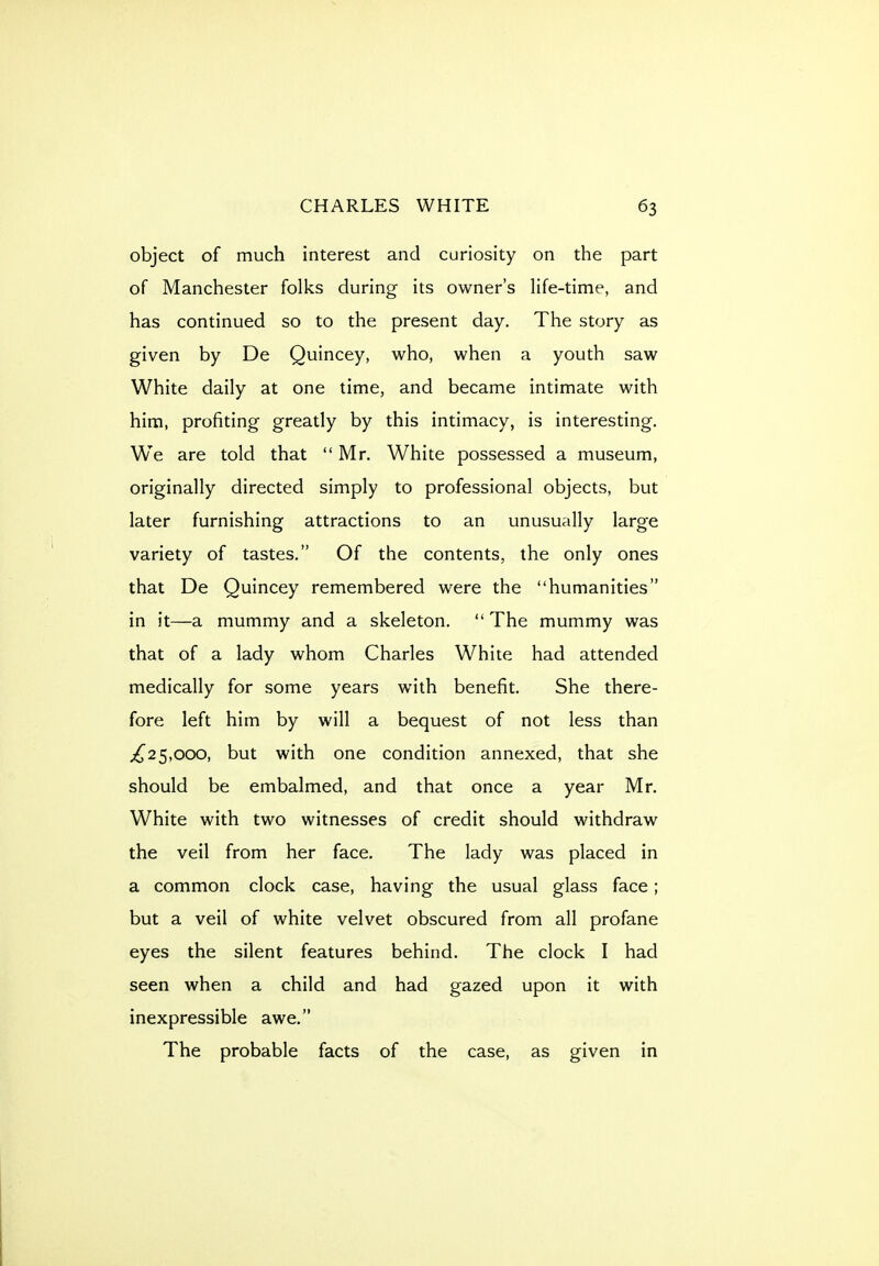 object of much interest and curiosity on the part of Manchester folks during its owner's life-time, and has continued so to the present day. The story as given by De Quincey, who, when a youth saw White daily at one time, and became intimate with him, profiting greatly by this intimacy, is interesting. We are told that Mr. White possessed a museum, originally directed simply to professional objects, but later furnishing attractions to an unusually large variety of tastes, Of the contents, the only ones that De Quincey remembered were the humanities in it—a mummy and a skeleton.  The mummy was that of a lady whom Charles White had attended medically for some years with benefit. She there- fore left him by will a bequest of not less than 5,000, but with one condition annexed, that she should be embalmed, and that once a year Mr. White with two witnesses of credit should withdraw the veil from her face. The lady was placed in a common clock case, having the usual glass face; but a veil of white velvet obscured from all profane eyes the silent features behind. The clock I had seen when a child and had gazed upon it with inexpressible awe. The probable facts of the case, as given in