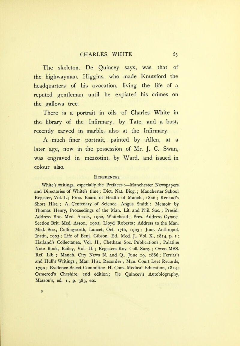 The skeleton, De Quincey says, was that of the highwayman, Higgins, who made Knutsford the headquarters of his avocation, living the life of a reputed gentleman until he expiated his crimes on the gallows tree. There is a portrait in oils of Charles White in the library of the Infirmary, by Tate, and a bust, recently carved in marble, also at the Infirmary. A much finer portrait, painted by Allen, at a later age, now in the possession of Mr. J. C. Swan, was engraved in mezzotint, by Ward, and issued in colour also. References. White's writings, especially the Prefaces :—Manchester Newspapers and Directories of White's time; Diet. Nat. Biog.; Manchester School Register, Vol. I.; Proc. Board of Health of Manch., 1806 ; Renaud's Short Hist.; A Centenary of Science, Angus Smith; Memoir by Thomas Henry, Proceedings of the Man. Lit. and Phil. Soc.; Presid. Address Brit. Med. Assoc., 1902, Whitehead; Pres. Address Gynsec. Section Brit. Med. Assoc., 1902, Lloyd Roberts; Address to the Man. Med. Soc, CuUingworth, Lancet, Oct. 17th, 1903; Jour. Anthropol, Instit., 1903; Life of Benj. Gibson, Ed. Med. J., Vol. X., 1814, p. i; Harland's Collectanea, Vol. II., Chetham Soc. Publications ; Palatine Note Book, Bailey, Vol. II. ; Registers Roy. Coll. Surg.; Owen MSS. Ref. Lib.; Manch. City News N. and Q., June 19, 1886; Ferriar's and Hull's Writings ; Man. Hist. Recorder ; Man. Court Leet Records, 1790; Evidence Select Committee H. Com. Medical Education, 1824; Ormerod's Cheshire, 2nd edition; De Quincey's Autobiography, Masson's, ed. i., p. 383, etc. ¥