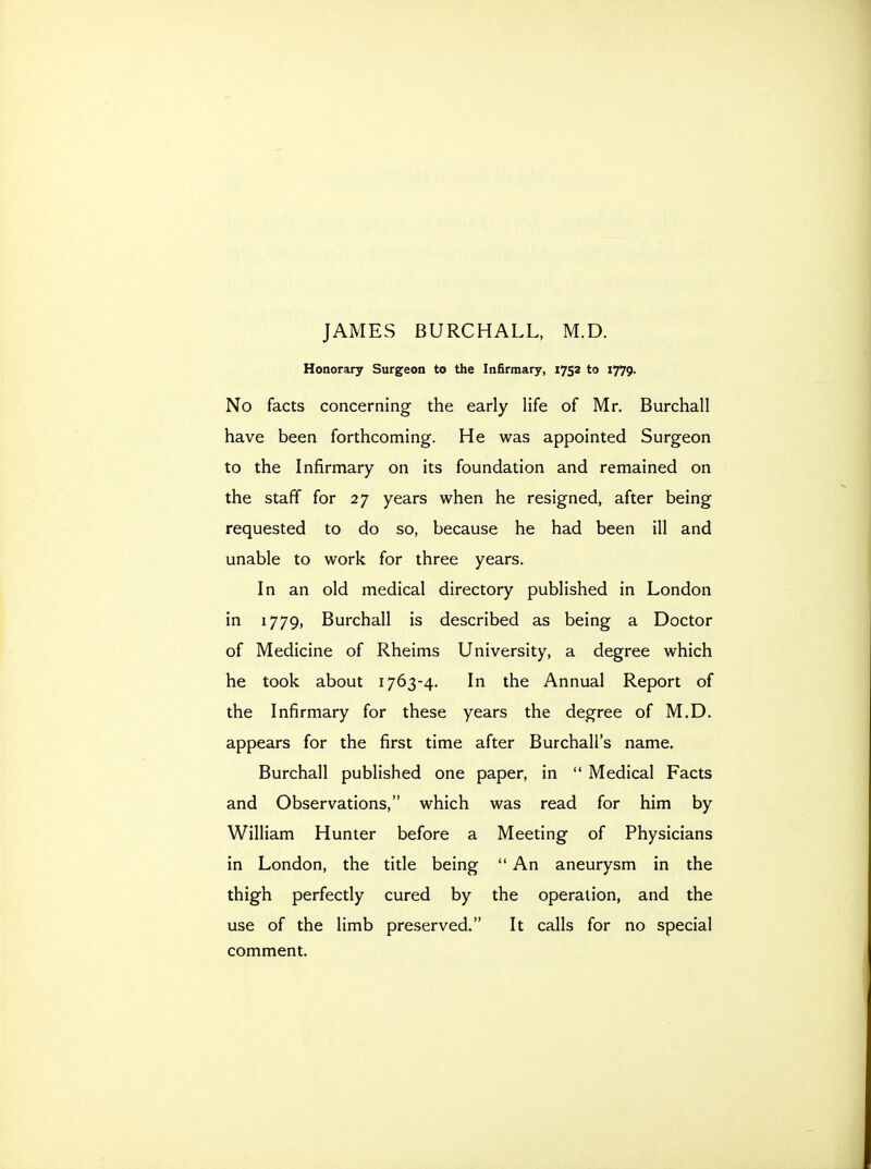 JAMES BURCHALL, M.D. Honorary Surgeon to the Infirmary, 1752 to 1779. No facts concerning the early life of Mr. Burchall have been forthcoming. He was appointed Surgeon to the Infirmary on its foundation and remained on the staff for 27 years when he resigned, after being requested to do so, because he had been ill and unable to work for three years. In an old medical directory published in London in 1779, Burchall is described as being a Doctor of Medicine of Rheims University, a degree which he took about 1763-4. In the Annual Report of the Infirmary for these years the degree of M.D. appears for the first time after Burchall's name. Burchall published one paper, in  Medical Facts and Observations, which was read for him by William Hunter before a Meeting of Physicians in London, the title being  An aneurysm in the thigh perfectly cured by the operation, and the use of the limb preserved. It calls for no special comment.