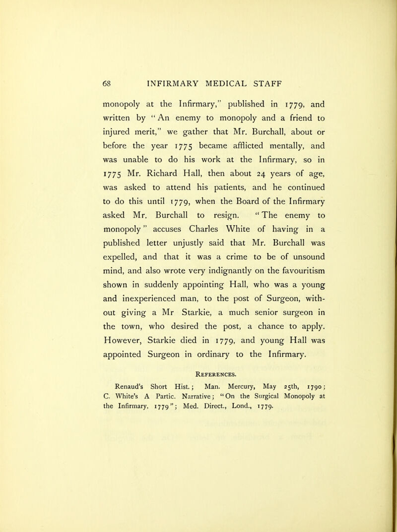 monopoly at the Infirmary, published in 1779, and written by  An enemy to monopoly and a friend to injured merit, we gather that Mr, Burchall, about or before the year 1775 became afflicted mentally, and was unable to do his work at the Infirmary, so in 1775 Mr. Richard Hall, then about 24 years of age, was asked to attend his patients, and he continued to do this until 1779, when the Board of the Infirmary asked Mr. Burchall to resign.  The enemy to monopoly accuses Charles White of having in a published letter unjustly said that Mr. Burchall was expelled, and that it was a crime to be of unsound mind, and also wrote very indignantly on the favouritism shown in suddenly appointing Hall, who was a young and inexperienced man, to the post of Surgeon, with- out giving a Mr Starkie, a much senior surgeon in the town, who desired the post, a chance to apply. However, Starkie died in 1779, and young Hall was appointed Surgeon in ordinary to the Infirmary, References. Renaud's Short Hist.; Man. Mercury, May 2Sth, 1790 j C. White's A Partic. Narrative;  On the Surgical Monopoly at the Infirmary, 1779; Med. Direct., Lond., 1779.