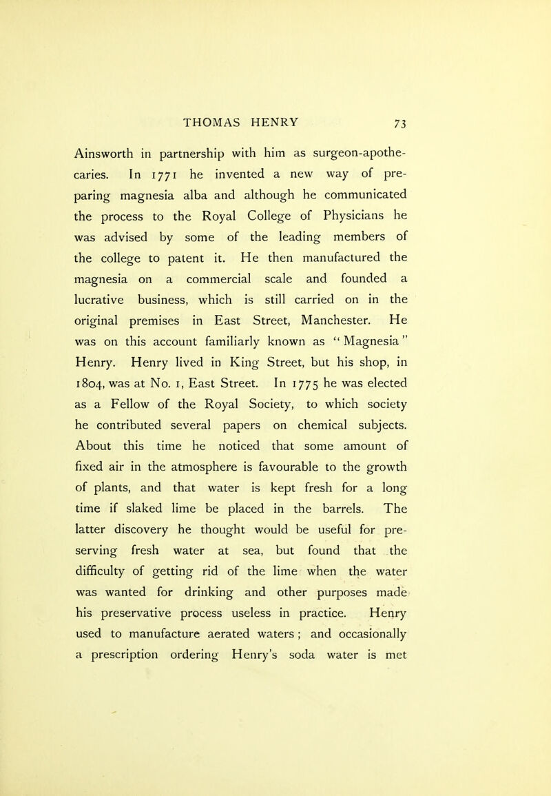 Ainsworth in partnership witli him as surgeon-apothe- caries. In 1771 he invented a new way of pre- paring magnesia alba and although he communicated the process to the Royal College of Physicians he was advised by some of the leading members of the college to patent it. He then manufactured the magnesia on a commercial scale and founded a lucrative business, which is still carried on in the original premises in East Street, Manchester. He was on this account familiarly known as Magnesia Henry. Henry lived in King Street, but his shop, in 1804, was at No. i, East Street. In 1775 he was elected as a Fellow of the Royal Society, to which society he contributed several papers on chemical subjects. About this time he noticed that some amount of fixed air in the atmosphere is favourable to the growth of plants, and that water is kept fresh for a long time if slaked lime be placed in the barrels. The latter discovery he thought would be useful for pre- serving fresh water at sea, but found that the difficulty of getting rid of the lime when the water was wanted for drinking and other purposes made his preservative process useless in practice. Henry used to manufacture aerated waters ; and occasionally a prescription ordering Henry's soda water is met