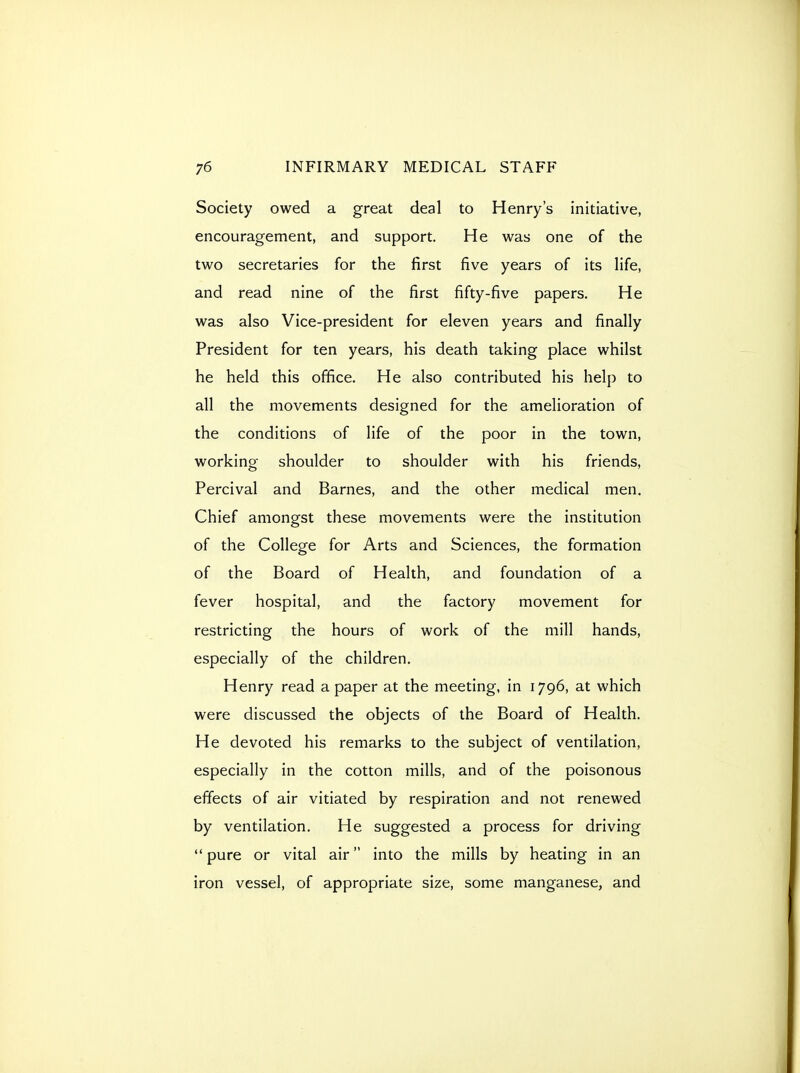 Society owed a great deal to Henry's initiative, encouragement, and support. He was one of the two secretaries for the first five years of its life, and read nine of the first fifty-five papers. He was also Vice-president for eleven years and finally President for ten years, his death taking place whilst he held this office. He also contributed his help to all the movements designed for the amelioration of the conditions of life of the poor in the town, working shoulder to shoulder with his friends, Percival and Barnes, and the other medical men. Chief amongst these movements were the institution of the College for Arts and Sciences, the formation of the Board of Health, and foundation of a fever hospital, and the factory movement for restricting the hours of work of the mill hands, especially of the children. Henry read a paper at the meeting, in 1796, at which were discussed the objects of the Board of Health. He devoted his remarks to the subject of ventilation, especially in the cotton mills, and of the poisonous effects of air vitiated by respiration and not renewed by ventilation. He suggested a process for driving  pure or vital air into the mills by heating in an iron vessel, of appropriate size, some manganese, and