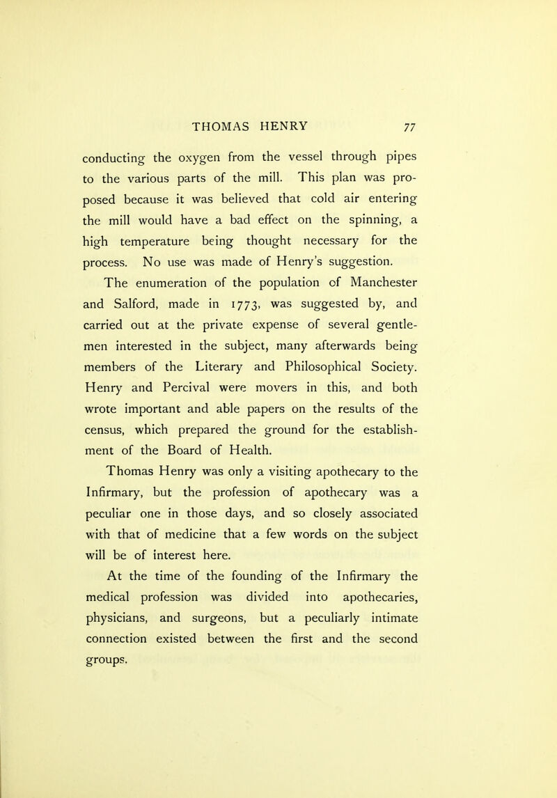 conducting the oxygen from the vessel through pipes to the various parts of the mill. This plan was pro- posed because it was believed that cold air entering the mill would have a bad effect on the spinning, a high temperature being thought necessary for the process. No use was made of Henry's suggestion. The enumeration of the population of Manchester and Salford, made in 1773, was suggested by, and carried out at the private expense of several gentle- men interested in the subject, many afterwards being members of the Literary and Philosophical Society. Henry and Percival were movers in this, and both wrote important and able papers on the results of the census, which prepared the ground for the establish- ment of the Board of Health. Thomas Henry was only a visiting apothecary to the Infirmary, but the profession of apothecary was a peculiar one in those days, and so closely associated with that of medicine that a few words on the subject will be of interest here. At the time of the founding of the Infirmary the medical profession was divided into apothecaries, physicians, and surgeons, but a peculiarly intimate connection existed between the first and the second groups.