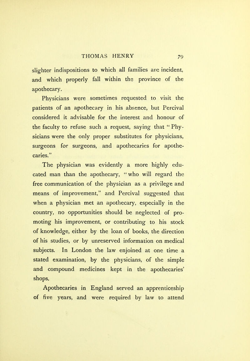 slighter indispositions to which all families are incident, and which properly fall within the province of the apothecary. Physicians were sometimes requested to visit the patients of an apothecary in his absence, but Percival considered it advisable for the interest and honour of the faculty to refuse such a request, saying that  Phy- sicians were the only proper substitutes for physicians, surgeons for surgeons, and apothecaries for apothe- caries, The physician was evidently a more highly edu- cated man than the apothecary, who will regard the free communication of the physician as a privilege and means of improvement, and Percival suggested that when a physician met an apothecary, especially in the country, no opportunities should be neglected of pro- moting his improvement, or contributing to his stock of knowledge, either by the loan of books, the direction of his studies, or by unreserved information on medical subjects. In London the law enjoined at one time a stated examination, by the physicians, of the simple and compound medicines kept in the apothecaries' shops. Apothecaries in England served an apprenticeship of five years, and were required by law to attend