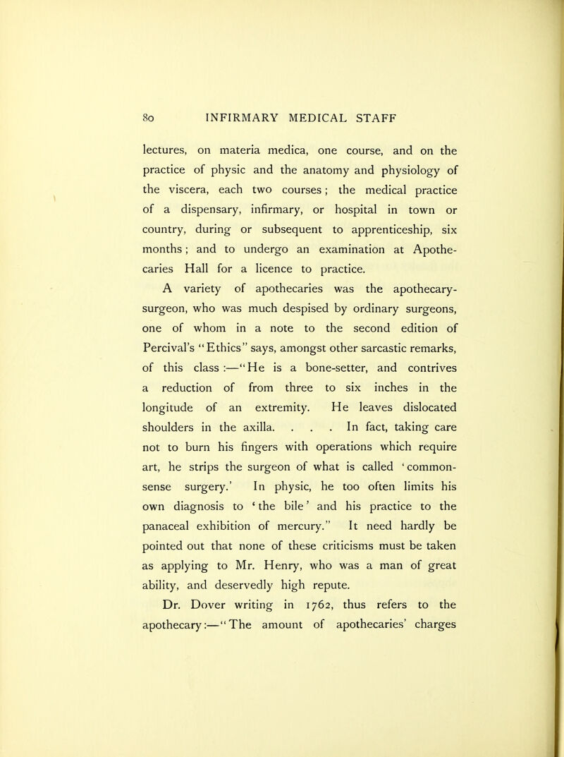 lectures, on materia medica, one course, and on the practice of physic and the anatomy and physiology of the viscera, each two courses; the medical practice of a dispensary, infirmary, or hospital in town or country, during or subsequent to apprenticeship, six months; and to undergo an examination at Apothe- caries Hall for a licence to practice. A variety of apothecaries was the apothecary- surgeon, who was much despised by ordinary surgeons, one of whom in a note to the second edition of Percival's Ethics says, amongst other sarcastic remarks, of this class :—He is a bone-setter, and contrives a reduction of from three to six inches in the longitude of an extremity. He leaves dislocated shoulders in the axilla. . . .In fact, taking care not to burn his fingers with operations which require art, he strips the surgeon of what is called ' common- sense surgery.' In physic, he too often limits his own diagnosis to ' the bile' and his practice to the panaceal exhibition of mercury. It need hardly be pointed out that none of these criticisms must be taken as applying to Mr. Henry, who was a man of great ability, and deservedly high repute. Dr. Dover writing in 1762, thus refers to the apothecary:—The amount of apothecaries' charges