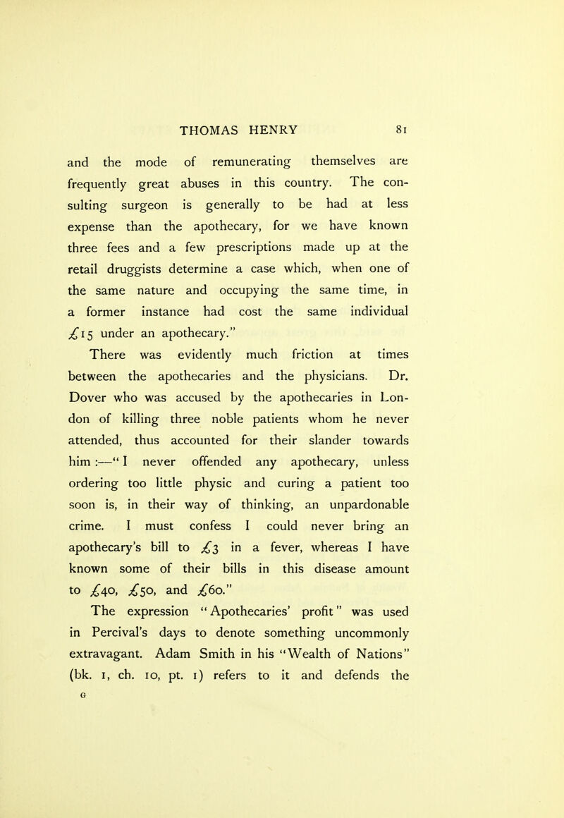 and the mode of remunerating themselves are frequently great abuses in this country. The con- sulting surgeon is generally to be had at less expense than the apothecary, for we have known three fees and a few prescriptions made up at the retail druggists determine a case which, when one of the same nature and occupying the same time, in a former instance had cost the same individual ;^i5 under an apothecary. There was evidently much friction at times between the apothecaries and the physicians. Dr. Dover who was accused by the apothecaries in Lon- don of killing three noble patients whom he never attended, thus accounted for their slander towards him :— I never offended any apothecary, unless ordering too little physic and curing a patient too soon is, in their way of thinking, an unpardonable crime. I must confess I could never bring an apothecary's bill to £2, in a fever, whereas I have known some of their bills in this disease amount to ;^50, and £60 The expression  Apothecaries' profit was used in Percival's days to denote something uncommonly extravagant. Adam Smith in his Wealth of Nations (bk. I, ch. 10, pt. i) refers to it and defends the G