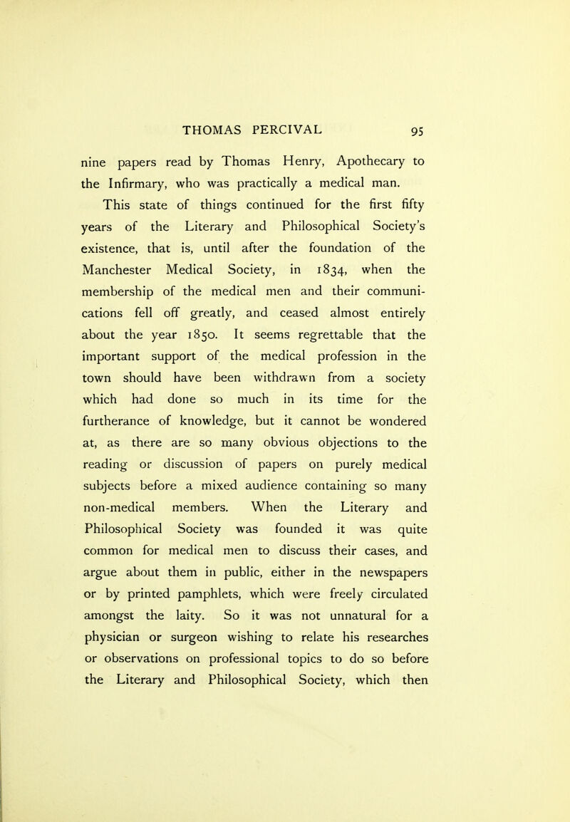 nine papers read by Thomas Henry, Apothecary to the Infirmary, who was practically a medical man. This state of things continued for the first fifty years of the Literary and Philosophical Society's existence, that is, until after the foundation of the Manchester Medical Society, in 1834, when the membership of the medical men and their communi- cations fell off greatly, and ceased almost entirely about the year 1850. It seems regrettable that the important support of the medical profession in the town should have been withdrawn from a society which had done so much in its time for the furtherance of knowledge, but it cannot be wondered at, as there are so many obvious objections to the reading or discussion of papers on purely medical subjects before a mixed audience containing so many non-medical members. When the Literary and Philosophical Society was founded it was quite common for medical men to discuss their cases, and argue about them in public, either in the newspapers or by printed pamphlets, which were freely circulated amongst the laity. So it was not unnatural for a physician or surgeon wishing to relate his researches or observations on professional topics to do so before the Literary and Philosophical Society, which then