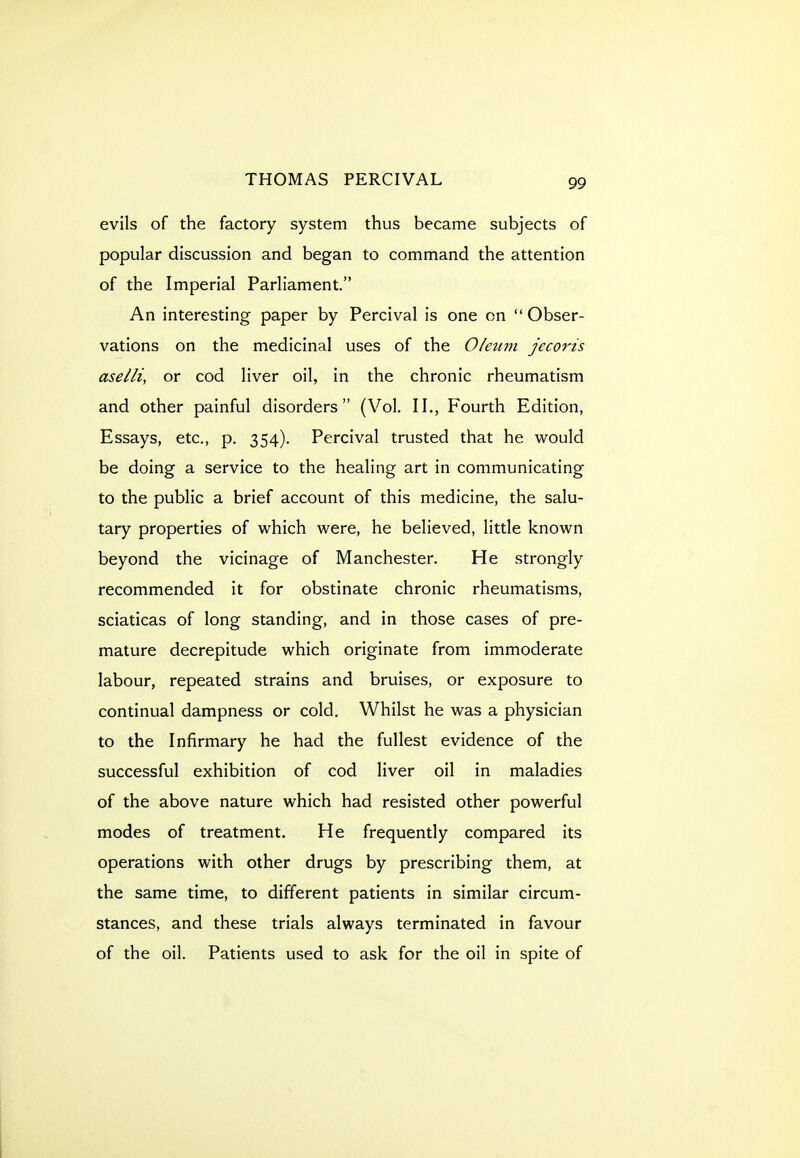 evils of the factory system thus became subjects of popular discussion and began to command the attention of the Imperial Parliament. An interesting paper by Percival is one on Obser- vations on the medicinal uses of the Oleum jeco7'is aselli, or cod liver oil, in the chronic rheumatism and other painful disorders (Vol. II., Fourth Edition, Essays, etc., p. 354). Percival trusted that he would be doing a service to the healing art in communicating to the public a brief account of this medicine, the salu- tary properties of which were, he believed, little known beyond the vicinage of Manchester. He strongly recommended it for obstinate chronic rheumatisms, sciaticas of long standing, and in those cases of pre- mature decrepitude which originate from immoderate labour, repeated strains and bruises, or exposure to continual dampness or cold. Whilst he was a physician to the Infirmary he had the fullest evidence of the successful exhibition of cod liver oil in maladies of the above nature which had resisted other powerful modes of treatment. He frequently compared its operations with other drugs by prescribing them, at the same time, to different patients in similar circum- stances, and these trials always terminated in favour of the oil. Patients used to ask for the oil in spite of