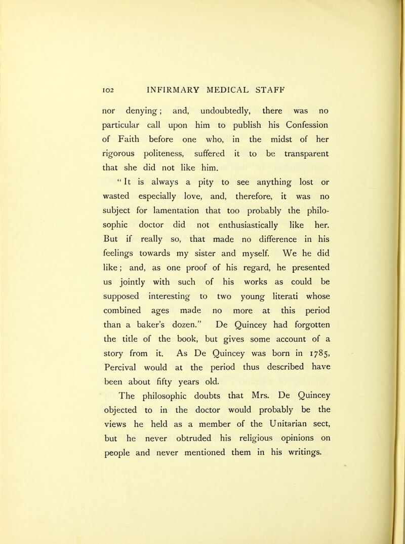 nor denying; and, undoubtedly, there was no particular call upon him to publish his Confession of Faith before one who, in the midst of her rigorous politeness, suffered it to be transparent that she did not like him. It is always a pity to see anything lost or wasted especially love, and, therefore, it was no subject for lamentation that too probably the philo- sophic doctor did not enthusiastically like her. But if really so, that made no difference in his feelings towards my sister and myself. We he did like; and, as one proof of his regard, he presented us jointly with such of his works as could be supposed interesting to two young literati whose combined ages made no more at this period than a baker's dozen. De Quincey had forgotten the title of the book, but gives some account of a story from it. As De Quincey was born in 1785, Percival would at the period thus described have been about fifty years old. The philosophic doubts that Mrs. De Quincey objected to in the doctor would probably be the views he held as a member of the Unitarian sect, but he never obtruded his religious opinions on people and never mentioned them in his writings.