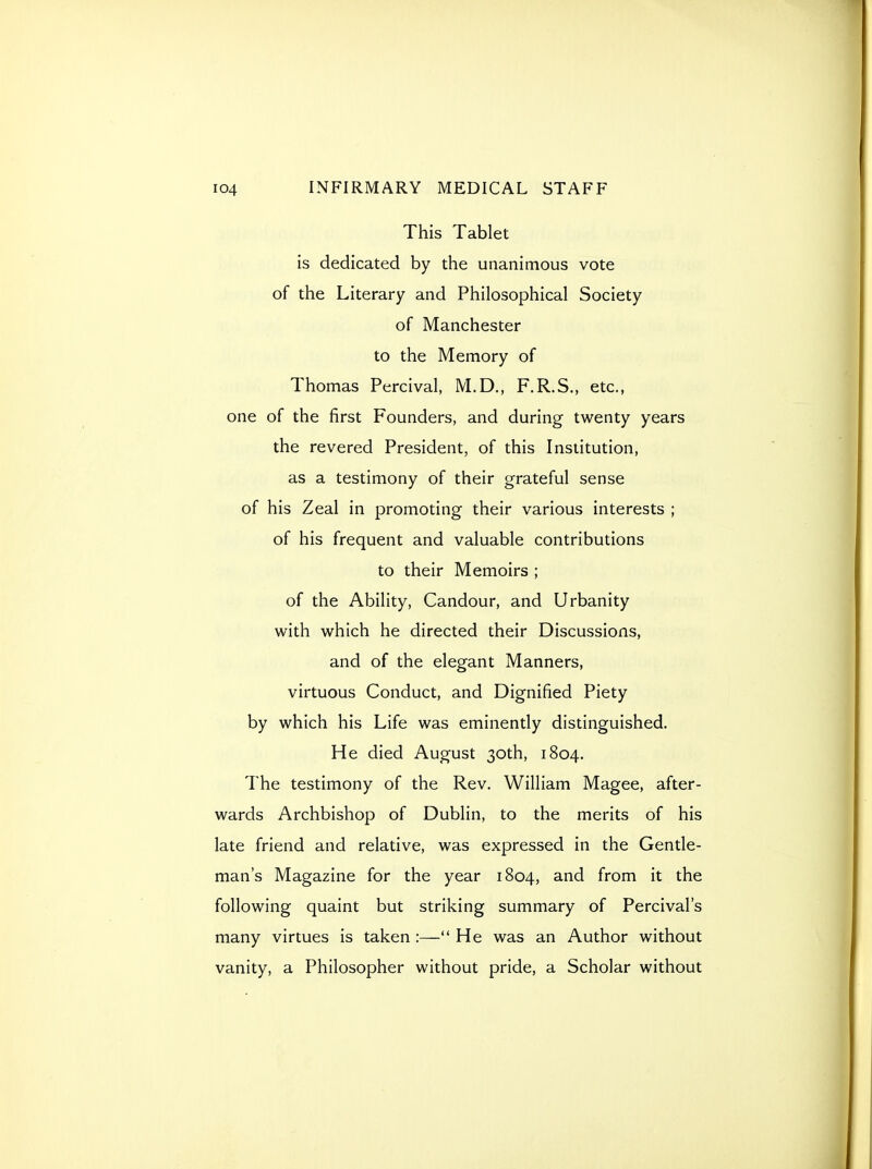 This Tablet is dedicated by the unanimous vote of the Literary and Philosophical Society of Manchester to the Memory of Thomas Percival, M.D., F.R.S., etc., one of the first Founders, and during twenty years the revered President, of this Institution, as a testimony of their grateful sense of his Zeal in promoting their various interests ; of his frequent and valuable contributions to their Memoirs ; of the Ability, Candour, and Urbanity with which he directed their Discussions, and of the elegant Manners, virtuous Conduct, and Dignified Piety by which his Life was eminently distinguished. He died August 30th, 1804. The testimony of the Rev. William Magee, after- wards Archbishop of Dublin, to the merits of his late friend and relative, was expressed in the Gentle- man's Magazine for the year 1804, and from it the following quaint but striking summary of Percival's many virtues is taken :— He was an Author without vanity, a Philosopher without pride, a Scholar without