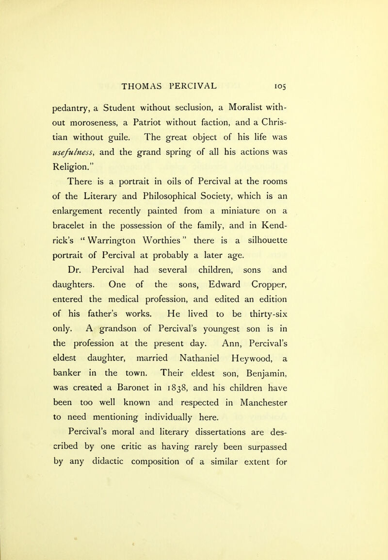 pedantry, a Student without seclusion, a Moralist with- out moroseness, a Patriot without faction, and a Chris- tian without guile. The great object of his life was usefulness, and the grand spring of all his actions was Religion. There is a portrait in oils of Percival at the rooms of the Literary and Philosophical Society, which is an enlargement recently painted from a miniature on a bracelet in the possession of the family, and in Kend- rick's  Warrington Worthies there is a silhouette portrait of Percival at probably a later age. Dr. Percival had several children, sons and daughters. One of the sons, Edward Cropper, entered the medical profession, and edited an edition of his father's works. He lived to be thirty-six only. A grandson of Percival's youngest son is in the profession at the present day. Ann, Percival's eldest daughter, married Nathaniel Hey wood, a banker in the town. Their eldest son, Benjamin, was created a Baronet in 1838, and his children have been too well known and respected in Manchester to need mentioning individually here. Percival's moral and literary dissertations are des- cribed by one critic as having rarely been surpassed by any didactic composition of a similar extent for