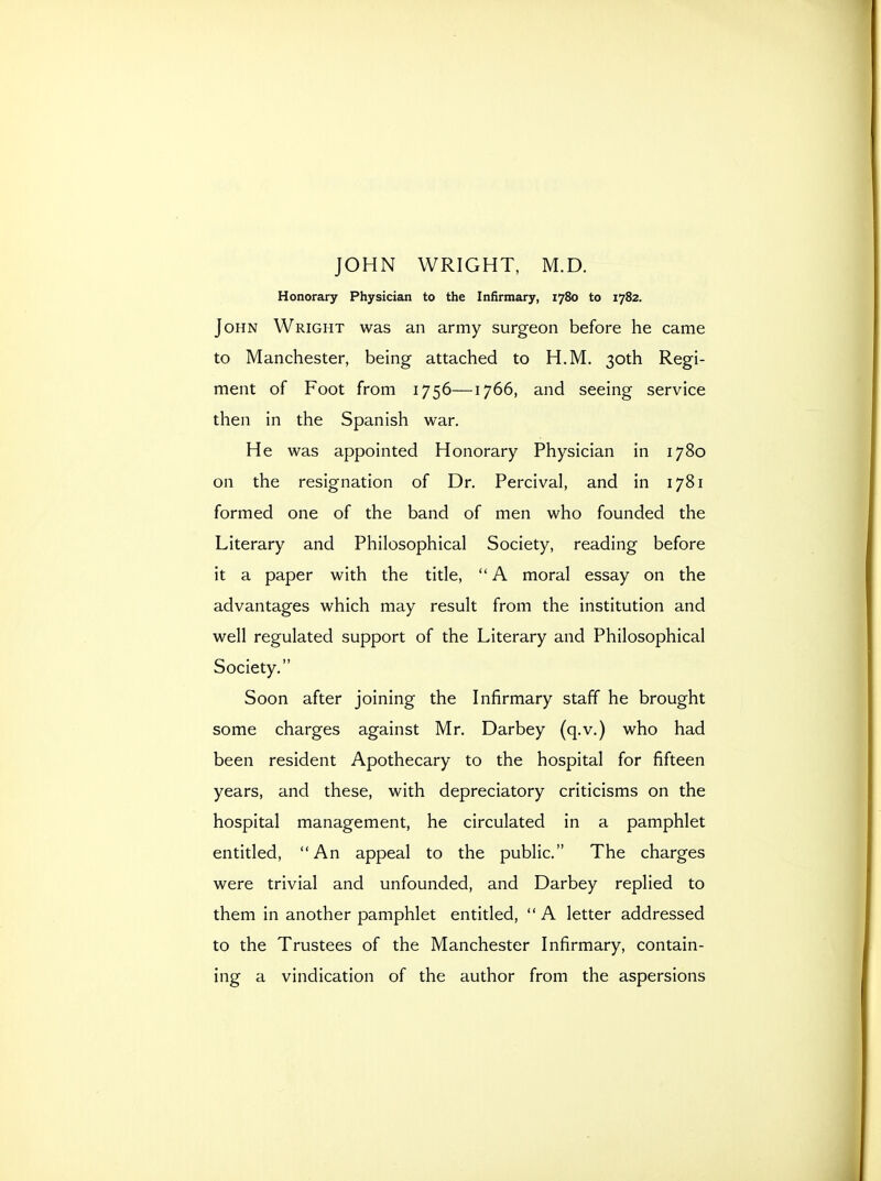 Honorary Physician to the Infirmary, 1780 to 1782. John Wright was an army surgeon before he came to Manchester, being attached to H.M. 30th Regi- ment of Foot from 1756—1766, and seeing service then in the Spanish war. He was appointed Honorary Physician in 1780 on the resignation of Dr. Percival, and in 1781 formed one of the band of men who founded the Literary and Philosophical Society, reading before it a paper with the title,  A moral essay on the advantages which may result from the institution and well regulated support of the Literary and Philosophical Society. Soon after joining the Infirmary staff he brought some charges against Mr. Darbey (q.v.) who had been resident Apothecary to the hospital for fifteen years, and these, with depreciatory criticisms on the hospital management, he circulated in a pamphlet entitled, An appeal to the public. The charges were trivial and unfounded, and Darbey replied to them in another pamphlet entitled, A letter addressed to the Trustees of the Manchester Infirmary, contain- ing a vindication of the author from the aspersions