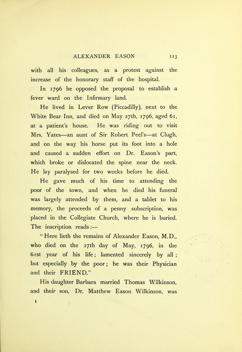 with all his colleagues, as a protest against the increase of the honorary staff of the hospital. In 1796 he opposed the proposal to establish a fever ward on the Infirmary land. He lived in Lever Row (Piccadilly), next to the White Bear Inn, and died on May 27th, 1796, aged 61, at a patient's house. He was riding out to visit Mrs. Yates—an aunt of Sir Robert Peel's—at Clugh, and on the way his horse put its foot into a hole and caused a sudden effort on Dr. Eason's part, which broke or dislocated the spine near the neck. He lay paralysed for two weeks before he died. He gave much of his time to attending the poor of the town, and when he died his funeral was largely attended by them, and a tablet to his memory, the proceeds of a penny subscription, was placed in the Collegiate Church, where he is buried. The inscription reads :— Here lieth the remains of Alexander Eason, M.D,, who died on the 27th day of May, 1796, in the 6ist year of his life; lamented sincerely by all; but especially by the poor; he was their Physician and their FRIEND. His daughter Barbara married Thomas Wilkinson, and their son. Dr. Matthew Eason Wilkinson, was