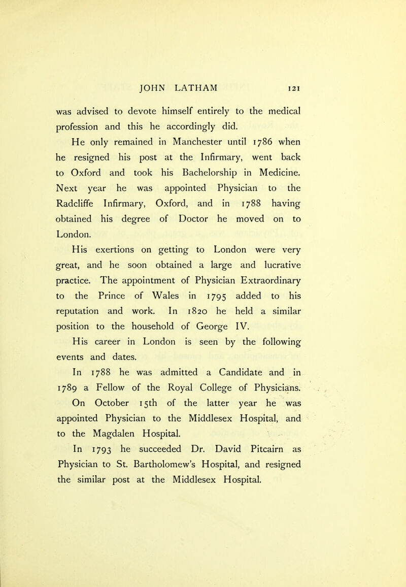 was advised to devote himself entirely to the medical profession and this he accordingly did. He only remained in Manchester until 1786 when he resigned his post at the Infirmary, went back to Oxford and took his Bachelorship in Medicine. Next year he was appointed Physician to the Radcliffe Infirmary, Oxford, and in 1788 having obtained his degree of Doctor he moved on to London. His exertions on getting to London were very great, and he soon obtained a large and lucrative practice. The appointment of Physician Extraordinary to the Prince of Wales in 1795 added to his reputation and work. In 1820 he held a similar position to the household of George IV. His career in London is seen by the following events and dates. In 1788 he was admitted a Candidate and in 1789 a Fellow of the Royal College of Physicians. On October 15th of the latter year he was appointed Physician to the Middlesex Hospital, and to the Magdalen Hospital. In 1793 he succeeded Dr. David Pitcairn as Physician to St. Bartholomew's Hospital, and resigned the similar post at the Middlesex Hospital.