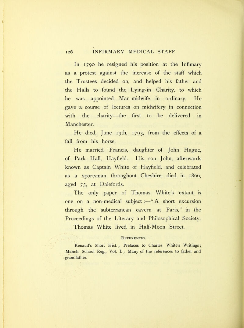 In 1790 he resigned his position at the Infimary as a protest against the increase of the staff which the Trustees decided on, and helped his father and the Halls to found the Lying-in Charity, to which • he was appointed Man-midwife in ordinary. He gave a course of lectures on midwifery in connection with the charity—the first to be delivered in Manchester. He died, June 19th, 1793, from the effects of a fall from his horse. He married Francis, daughter of John Hague, of Park Hall, Hayfield. His son John, afterwards known as Captain White of Hayfield, and celebrated as a sportsman throughout Cheshire, died in 1866, aged 75, at Dalefords. The only paper of Thomas White's extant is one on a non-medical subject:—A short excursion through the subterranean cavern at Paris, in the Proceedings of the Literary and Philosophical Society. Thomas White lived in Half-Moon Street. References. Renaud's Short Hist.; Prefaces to Charles White's Writings; Manch. School Reg., Vol. I.; Many of the references to father and grandfather.