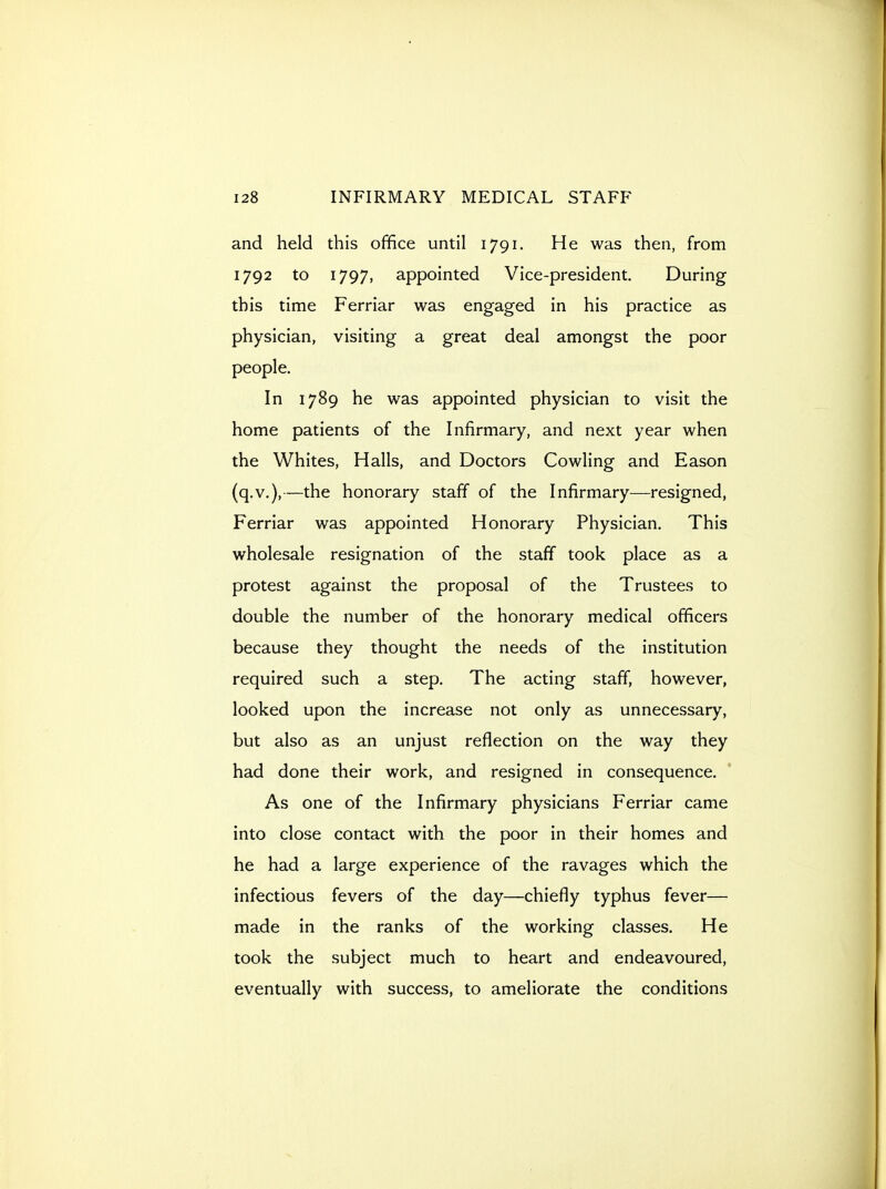 and held this office until 1791. He was then, from 1792 to 1797, appointed Vice-president. During this time Ferriar was engaged in his practice as physician, visiting a great deal amongst the poor people. In 1789 he was appointed physician to visit the home patients of the Infirmary, and next year when the Whites, Halls, and Doctors Cowling and Eason (q.v.),—the honorary staff of the Infirmary—resigned, Ferriar was appointed Honorary Physician. This wholesale resignation of the staff took place as a protest against the proposal of the Trustees to double the number of the honorary medical officers because they thought the needs of the institution required such a step. The acting staff, however, looked upon the increase not only as unnecessary, but also as an unjust reflection on the way they had done their work, and resigned in consequence. As one of the Infirmary physicians Ferriar came into close contact with the poor in their homes and he had a large experience of the ravages which the infectious fevers of the day—chiefly typhus fever— made in the ranks of the working classes. He took the subject much to heart and endeavoured, eventually with success, to ameliorate the conditions