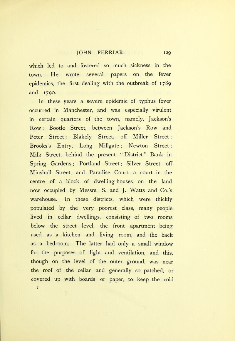 which led to and fostered so much sickness in the town. He wrote several papers on the fever epidemics, the first dealing with the outbreak of 1789 and 1790. In these years a severe epidemic of typhus fever occurred in Manchester, and was especially virulent in certain quarters of the town, namely, Jackson's Row; Bootle Street, between Jackson's Row and Peter Street; Blakely Street, off Miller Street; Brooks's Entry, Long Millgate; Newton Street; Milk Street, behind the present District Bank in Spring Gardens; Portland Street; Silver Street, off Minshull Street, and Paradise Court, a court in the centre of a block of dwelling-houses on the land now occupied by Messrs. S. and J. Watts and Co.'s warehouse. In these districts, which were thickly populated by the very poorest class, many people lived in cellar dwellings, consisting of two rooms below the street level, the front apartment being used as a kitchen and living room, and the back as a bedroom. The latter had only a small window for the purposes of light and ventilation, and this, though on the level of the outer ground, was near the roof of the cellar and generally so patched, or covered up with boards or paper, to keep the cold